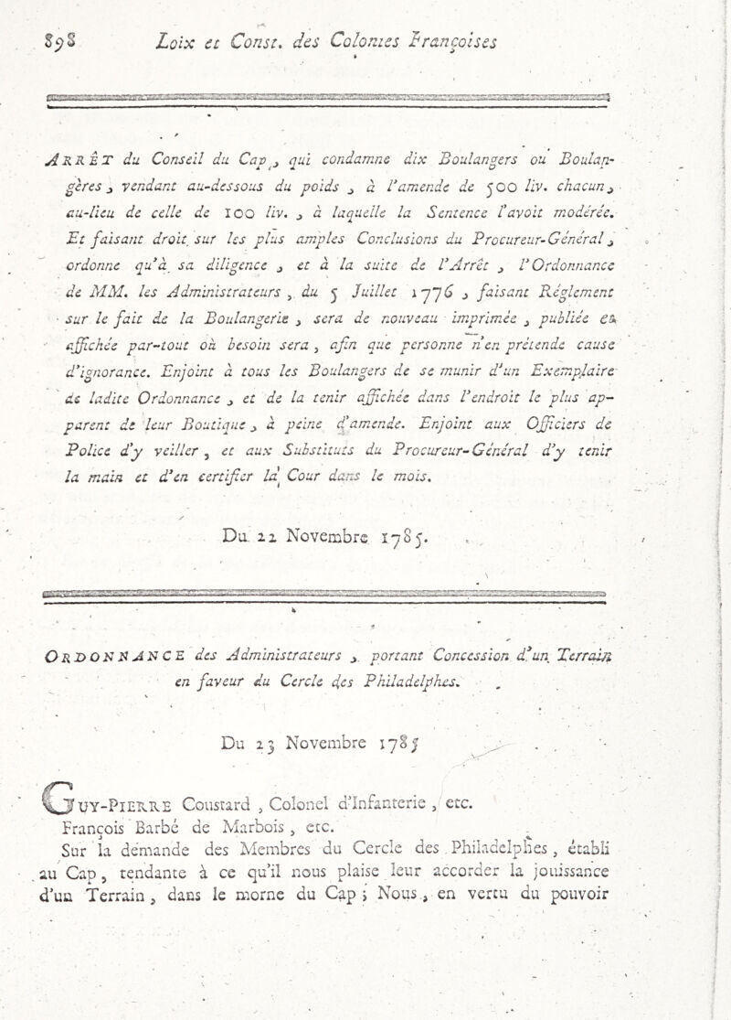 ri^::^;':TOS4:fc-'a'!ar>rv;rr,^‘s e:^ ^RRET du Conseil du Capqui condamne dix Boulangers ou Boulan- gères ^ vendant au-^dessous du poids ^ à ramende de JOO /iv. chacun^ au-Ueu de celle de Ico liv, j à laquelle la Sentence tavoit modérée. Et faisant droit^sur les plus amples Conclusions du Procureur-Général^ ordonne quà, sa diligence j et à la suite de VArrêt ^ V Ordonnance de MM. les Administrateurs , du j Juillet ^ faisant FAglcment • sur le fait de la Boulangerie j sera de nouveau imprimée ^ publiée ctk ■' affichée par-tout où besoin sera , afm que personne n en prétende cause d'ignorance. Enjoint à tous les Boulangers de se munir dAn Exemplaire ' de ladite Ordonnance ^ et de la tenir ajjichée dans Vendrait le 'plus ap- parent de leur Boutique ^ à peine d!amende. Enjoint aux Offclers de Police d'y veiller, et aux Substituts du Procureur-Général d'y tenir la main et d'en certifier iP Cour dans le mois. Du. Il Novembre Î7S5. . ^ ssss. ■r« w 11 'i'> / 33Erz: amgsa Ori>ON jiN C E des Administrateurs portant Concession d^un Terrain ' ' ' en faveur du Cercle des PhUadclphesV , Du 23 Novembre 17SJ C3 Coustard 5 Colonel dlnfanterie ^^etc. François Barbé de Marbois ^ etc. ^ Sur'la demande des Membres du Cercle des .Philadcipiies , établi au Cap 5 tendante à ce qu'il nous plaise leur accorder la jouissance d'un Terrain ^ dans le morne du Cap s Nousen vertu du pouvoir
