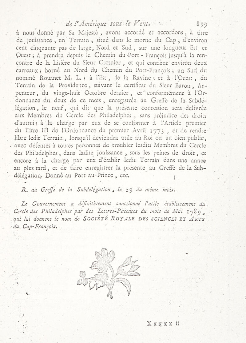 9 de rAmérique sous k Vcnt.y' ' S9 à nous donne par Sa Majcscc , avons accorde et accordons, à titre de j'ouissance , un Terrain , situé dans le morne du Cap d environ cent cinquante pas de large, Nord et Sud , sur une longueur Esc et Ouest ; à prendre depuis le Chemin du -Porc - François jusqu’à la ren- contre de la Lisière du Sieur Crosnier , et qui contient environ deux carreaux ; borné au Nord du Chemin du Port-François ; au Sud du nommé Rouanec M. L. ; à l’Esc , ie la Ravine ; et à l’Ouest , du Terrain de la Providence , suivant le certificat du Sieur Baron , Ar- penteur, du vingt-huit Octobre dernier, et '•conformément à l’Or- donnance du deux de ce mois, enregistrée au Greffe de la Subdé-, légation , le neuf, qui dit que la présente concession sera délivrée aux Membres du Cercle des Philadelphes , sans préjudice des droits ff’autrui ; à la charge par eux de se conformer à FArticlc premier • du Titre III de l’Ordonnance du premier Avril 1773 > et de rendre libre ledit Terrain , lorsqu’il deviendra utile au Roi ou au bien public, . avec défenses à coures personnes de troubler Icsdits Membres du Cercle des Philadelphes, dans ladite jouissance , sous les peines de droit, et encore à la charge par eux d’établir ledit Terrain dans une année au plus tard , et de faire enregistrer la présente au Greffe de la Sub- délégation. Donné au Porc au - Prince , etc. 1 ■ ^ K, au Grejffc de la Suhdélitation ^ le aj) du meme 'mois. Le Gouvernement a définitlvement sanctionné Vutile établissement du , Cercle des Philadelphes par des Lettres-Patentes du mois de Mal , • . qui lui dorment le nom de SOCIETE Pk.QYALE DES SCIENCES ET Arts .■du Cap-François. . ■{ , t