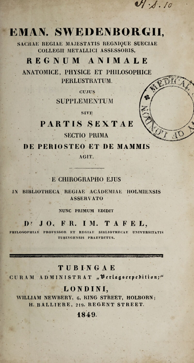 v/^/. /0 EM AN. SWEDENBQRCill, SACRAE REGIAE MAJESTATIS REGNIQUE SUECIAE COLLEGII METALLICI ASSESSORIS, REGNUM ANIMALE ANATOMICE, PHYSICE ET PHILOSOPHICE PERLUSTRATUM. CUJUS SUPPLE MENTUM SIVE PARTIS SEXTAE SECTIO PRIMA DE PERIOSTEO ET DE MAMMIS 1 . . » > AGIT. E CHIROGRAPHO EJUS L\ BIBLIOTHECA REGIAE ACADEMIAE HOLMIENSIS ASSERVATO NUNC PRIMUM EDIDIT Dr J O. F R. I M. T A F E L PHILOSOPHI AT? PROFESSOn F.T RKGIAK BIBLIOTHECAE UNIVERSITATIS TUBINGENSIS PRAEFECTUS. TUBINGAE CURAM ADMINISTRAT „ e r U fl * erp e 1»i t i 0 n; “ LONDINI, W1LLIAM NEWBERY, 6, KING STREET, HOLBORN; H. BALLIERE, 219. REGENT STREET. 1849.