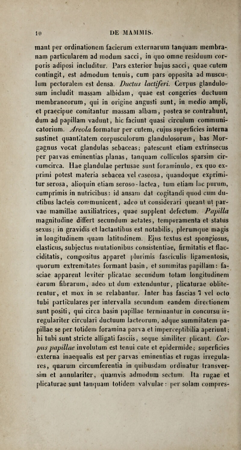 mant per ordinationem facierum externarum tanquam membra¬ nam particularem ad modum sacci, in quo omne residuum cor¬ poris adiposi includitur. Pars exterior hujus sacci, quae cutem contingit, est admodum tenuis, cum pars opposita ad muscu¬ lum pectoralem est densa. Ductus lactiferi. Coipus glandulo¬ sum includit massam albidam, quae est congeries ductuum membraneorum, qui in origine angusti sunt, in medio ampli, et praecipue comitantur massam albam, postea se contrahunt, dum ad papillam vadunt, hic faciunt quasi circulum communi- catorium. Areola formatur per cutem, cujus superficies interna sustinet quantitatem corpusculorum glandulosorum, has Mor¬ gagnus vocat glandulas sebaceas; patescunt etiam extrinsecus per parvas eminentias planas, tanquam colliculos sparsim cir¬ cumcirca. Hae glandulae pertusae sunt foraminulo, ex quo ex¬ primi potest materia sebacea vel caseosa, quandoque exprimi¬ tur serosa, alioquin etiam seroso-lactea, tum etiam lac purum, cumprimis in nutricibus: id ansam dat cogitandi quod cum du¬ ctibus lacteis communicent, adeo ut considerari queant ut par¬ vae mamillae auxiliatrices, quae supplent defectum. Papilla magnitudine differt secundum aetates, temperamenta et status sexus; in gravidis et lactantibus est notabilis, plerumque magis in longitudinem quam latitudinem. Ejus textus est spongiosus, elasticus, subjectus mutationibus consistentiae, firmitatis et flac- ciditatis, compositus apparet plurimis fasciculis ligamentosis, quorum extremitates formant basin, et summitas papillam: fa¬ sciae apparent leviter plicatae secundum totam longitudinem earum fibrarum, adeo ut dum extenduntur, plicaturae oblite- rentur, et mox in se relabantur. Inter has fascias 7 vel octo tubi particulares per intervalla secundum eandem directionem sunt positi, qui circa basin papillae terminantur in concursu ir- regulariter circulari ductuum lacteorum, adque summitatem pa¬ pillae se per totidem foramina parva et imperceptibilia aperiunt; hi tubi sunt stricte alligati fasciis, seque similiter plicant. Cor¬ pus papillae involutum est tenui cute et epidermide; superficies externa inaequalis est per parvas eminentias et rugas irregula¬ res, quarum circumferentia in quibusdam ordinatur transver¬ suri et annulariter, quamvis admodum sectum. Ita rugae et plicaturae sunt tanquam totidem valvulae: persolam compres-