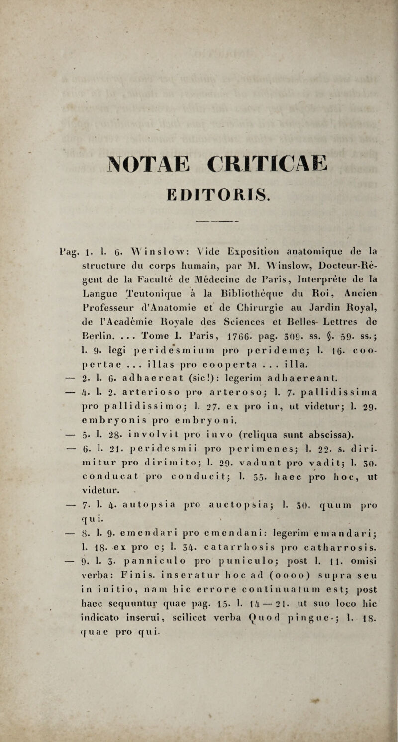 NOTAE CRITICAE EDITORIS. . l. 1. 6* Win sio w: Vide Exposition analomique de la structure du corps liumain, par M. Winslow, Doctcur-Re- gent de la Faculte de Medecinc de Paris, Interprete de la Langue Teutonique a la Bibliotheque du Roi, Ancicn Professeur d’Anatomie et de Chirurgie au Jardin Royal, de 1’Academie Iloyale des Sciences et Belles- Lettres de Berlin. ... Tome I. Paris, 1766* pag. 509. ss. §. 59. ss.; 1. 9. legi peridesmium |)ro peri deme; 1. 1G* coo¬ pertae ... illas pro cooperta ... illa. 2. 1. 6* adhaereat (sic!): legerim adhaereant. 4. 1. 2. arterioso pro arteroso; 1. 7. p a 11 i d i s s i m a pro pallidissimo; 1. 27. ex pro in, ut videtur; 1. 29. embryonis pro embryo n i. 5. 1. 28* involvit pro invo (reliqua sunt abscissa). 6. 1. 21. peridesmii pro perimenes; 1. 22- s. diri¬ mitur pro dirimito; 1. 29. vadunt pro vadit; 1. 30. * conducat pro conducit; 1. 55. haec pro hoc, ut videtur. 7. 1. 4. autopsia pro aucto p si a; 1. 50. quum pro qui. 8. 1. 9. emendari pro emendani: legerim e mandari; 1. 18- ex pro e; 1. 54* catarrhosis pro catharrosis. 9. 1. 5. panniculo pro puni culo; post 1. H. omisi verba: Finis, inseratur hoc ad (0000) supra seu in initio, nam hic errore continuatum est; post haec sequuntur quae pag. 15* 1. 14 — 2 1. ut suo loco hic indicato inserui, scilicet verba Ouod pingue-; 1. 18. quae pro qui.