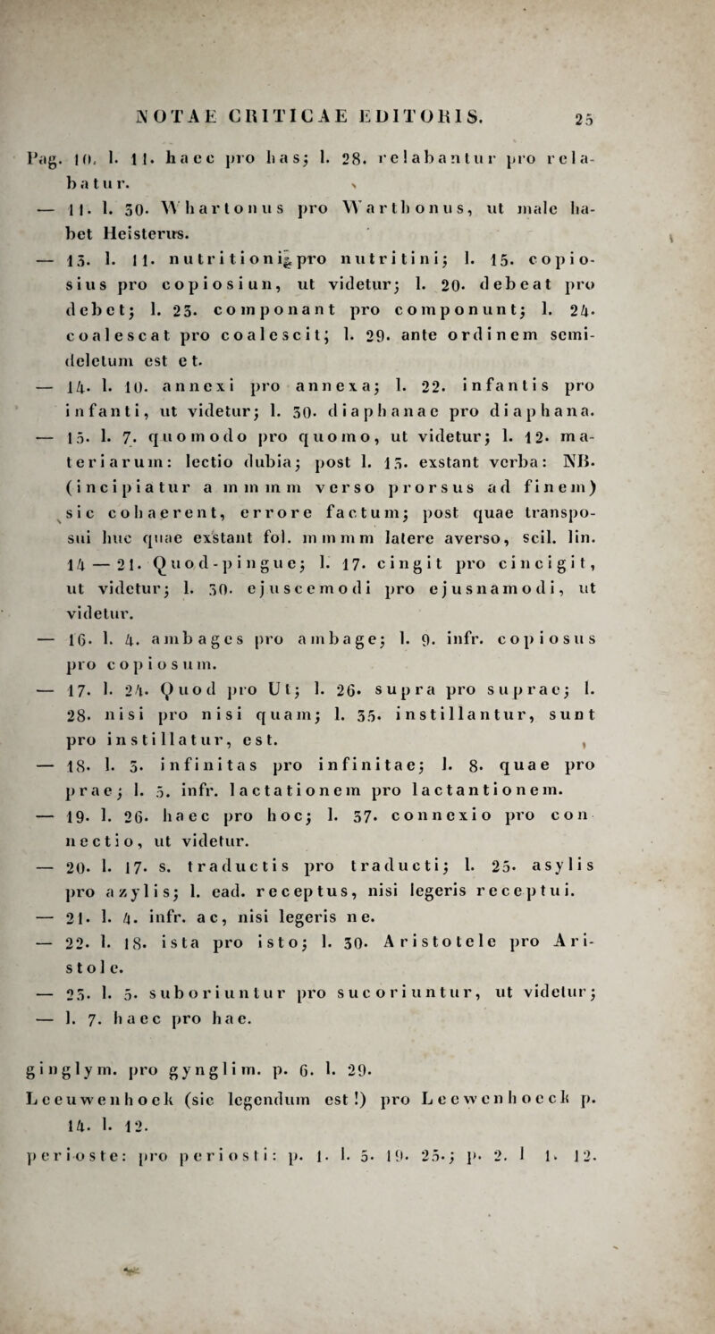 NOTAE CRITICAE EDITORIS. Pag. 10. 1. 11. haec pro lias; 1. 28. relabantur pro rcla- b a t u r. > — 11. 1. 50- Whartonus pro Wartlionus, ut male ha¬ bet Heisterirs. — 13. 3. 11. n u tr i t i o n i|, pro nutri tini; 1. 15. copio¬ sius pro copiosi un, ut videtur; 1. 20- debeat pro d e 1) e t; 1. 2 3. componant pro componunt; 1. 24- coalescat pro coalescit; 1. 29* ante ordinem scmi- deletum est e t. — 14. 1. 10. annexi pro annexa; 1. 22. infantis pro infanti, ut videtur; 1. 30. dia phanae pro diaphana. — 15. 1. 7. quomodo pro quomo, ut videtur; 1. 12* ma¬ teriarum: lectio dubia; post 1. 13. exstant verba: NB- (incipiatur a mmmm verso prorsus ad finem) sic cohaerent, errore factum; post quae transpo¬ sui huc quae exstant fol. mmmm latere averso, scii. 1 in. 14 — 21. Q u o,d - p i n g u c; 1. 17. cingit pro cinci git, ut videtur; 1. 30- ejuscemodi pro cjusna m odi, ut videtur. — 16. 1. 4. ambages pro ambage; 1. 9. infr. copiosus pro copiosum. — 17. I. 24* Quod pro Ut; 1. 26* supra pro suprac; 1. 28* nisi pro nisi quam; 1. 55. instillantur, sunt pro instillatur, est. — 18- 1. 5. infinitas pro infinitae; 1. 8* quae pro prae; 1. 5. infr. lactationem pro 1 a c t a n t i o n e m. — 19- 1. 26- haec pro hoc; 1. 57- connexio pro con necti o, ut videtur. — 20- 1. 17. s. t r a ductis pro traducti; 1. 25* asylis pro azylis; 1. ead. receptus, nisi legeris receptui. — 21. 1. 4. infr. ac, nisi legeris ne. — 22. 1. 18. ista pro isto; 1. 30- Aristotele pro Ari¬ sto 1 e. — 25- 1. 5. suboriuntur pro sue oriuntur, ut videtur; — 1. 7. haec pro hae. ginglym. pro gynglim. p. 6. 1. 29- Lceuwenhock (sic legendum est!) pro Leewcnhoech p. 14. 1. 12. peri oste: pro peri os ti: p. 1. 1. 5- 19. 25.; p. 2. 1 1. 12.