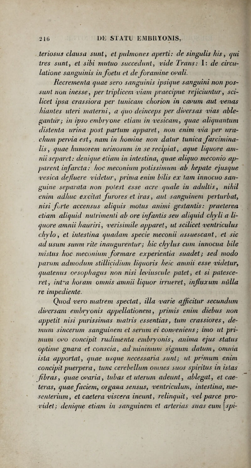 teriosus clausa sunt, et pulmones aperti: de singulis his, qui tres sunt, et sibi mutuo succedunt, vide Trans: I: de circu¬ latione sanguinis infoetu et de foramine ovali. Recrementa quae sero sanguinis ipsicjue sanguini non pos¬ sunt non inesse, per triplicem viam praecipue rejiciuntur, sci¬ licet ipsa crassiora per tunicam c/iorion in cavum aut venas /nantes uteri materni, a (pio deinceps per diversas vias able¬ gantur; in ipso embryone etiam in vesicam, cjuae aliquantum distenta urina post partum apparet, non enim via per ura- chum pervia est, nam in homine non datur tunica farcimina- lis, quae humorem urinosum in se recipiat, aque liquore am¬ nii separet: denique etiam in intestina, quae aliquo meconio ap¬ parent infarcta: hoc meconium potissimum ab hepate ejusque vesica defluere videtur, prima enim bilis ex tam innocuo san¬ guine separata non potest esse acre quale in adultis, nihil enim adhuc excitat furores et iras, aut sanguinem perturbat, nisi furte accensus aliquis motus animi gestantis: praeterea etiam aliquid nutrimenti ab ore infantis seu aliquid chy li a li¬ quore amnii hauriri, verisimile apparet , ut scilicet ventriculus chylo, et intestina quadam specie meconii assuescant, et sic ad usum suum rite inaugurentur; hic chylus cum innocua bile mistus hoc meconium formare experientia suadet; sed modo parum admodum stillicidium liquoris heic amnii esse videtur, quatenus oesophagus non nisi leviuscule patet, et si patesce¬ ret, inVa horam omnis amnii liquor irrueret, influxum nulla re impediente. Quod vero matrem spectat, illa varie afficitur secundum diversam embryonis appellationem, primis enim diebus non appetit nisi purissimas matris essentias, tum crassiores, de¬ mum sincerum sanguinem et serum ei conveniens; imo ut pri¬ mum ovo concipit rudimenta embryonis, anima ejus status optime gnara et conscia, ad minimum signum datum, omnia ista apportat, quae usque necessaria sunt; ut pronum enim concipit puerpera, tunc cerebellum omnes suos spiritus in istas fibras, quae ovaria, tubas et uterum adeunt, ablegat, et cae- teras, quae faciem, organa sensus, ventriculum, intestina, me¬ senterium, et caetera viscera ineunt, relinquit, vel parce pro¬ videt; denique etiam in sanguinem et arterias suas eum [ spi-