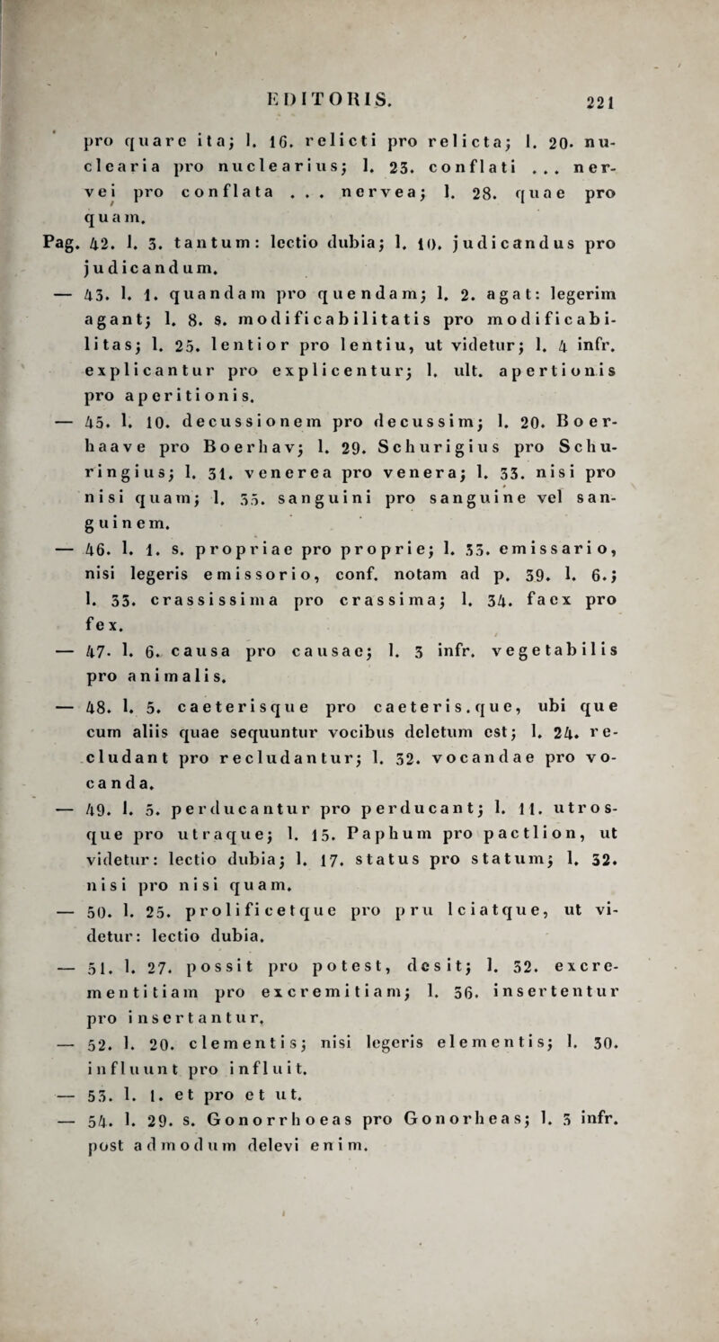 pro quare ita; 1. 1G. relicti pro relicta; 1. 20* nu¬ clearia pro nucleari us; 1. 23. conflati ... ner¬ ve i pro conflata ... ner v ea; 1. 28. quae pro quam. Pag. 42. 1. 3. tantum: lectio dubia; 1. 1(). judicandus pro judicandum. — 43. 1. 1. quandam pro quendam; 1. 2. agat: legerim agant; 1. 8. $. modificab ilitatis pro modificabi- litas; 1. 25. lentior pro lentiu, ut videtur; 1. 4 infr. explicantur pro explicentur; 1, ult. apertionis pro aperitionis. — 45. 1. 10. decussionem pro decus sim; 1. 20. Boer- haave pro Boerhav; 1. 29. Schurigius pro Schu- ringius; 1. 31, venerea pro venera; 1. 33. nisi pro # _ nisi quam; 1. 35. sanguini pro sanguine vel san¬ guinem. — 46. 1. 1. s. propriae pro proprie; 1. 33. emissario, nisi legeris e missor io, conf. notam ad p. 39. 1. 6.1 1. 35. crassissima pro crassi m a; 1. 34. faex pro f e x. t — 47. 1. 6. causa pro causae; 1. 3 infr. vegetabilis pro animalis. — 48. 1. 5. caeterisque pro caeteris.que, ubi que cum aliis quae sequuntur vocibus deletum est; 1. 24. re¬ cludant pro recludantur; 1. 52. vocandae pro vo¬ canda. — 49. 1. 5. perducantur pro perducant; 1. 11. utros¬ que pro utraque; 1. 15. Paphum pro p a c 11 i o n , ut videtur: lectio dubia; 1. 17. status pro statum; 1, 32. nisi pro nisi quam, — 50. 1. 25. proli fi ce t que pro pru lciatque, ut vi¬ detur: lectio dubia. — 51. 1. 27. possit pro potest, desit; 1. 52. excre¬ menti tiam pro excremitiam; 1. 56. insertentur pro insertantur, — 52. E 20. clementis; nisi legeris elementis; I. 30. influunt pro influit. — 55. 1. 1. et pro e t ut. — 54. 1. 29. s. Gonorrhoeas pro Gonorheas; 1. 5 infr. post admodum delevi enim. i
