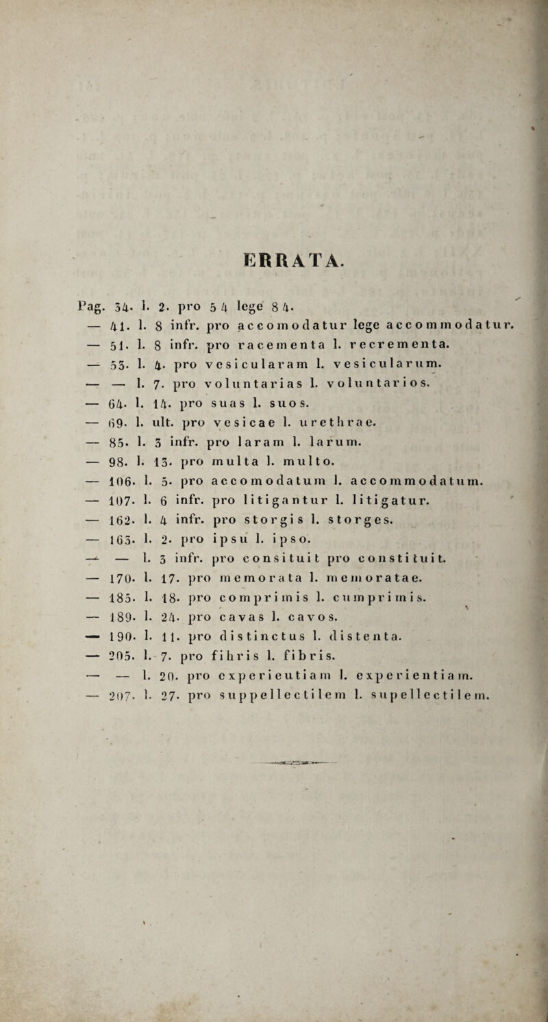 ERRATA. 34. 1. 2. pro 5 4 lege 8 li¬ lii. 1. 8 infr. pro ac como datur lege accommodatur 51. 1. 8 infr. pro ra cementa 1. recrementa. 55* 1. 4- pro ves i cularam l. vesicularum. — 1. 7. pro voluntarias 1. voluntarios. 04- 1. 14. pro suas 1. suos. 09. 1. ult. pro vesicae 1. urethrae. 85. 1. 3 infr. pro laram 1. larum. 98- 1. 13. pro multa 1. multo. 106. 1. 5- pro accomodatum 1. accommodatum. 107- 1. 6 infr. pro litigantur 1. litigatur. 162» 1. 4 infr. pro storgis 1. storges. 165. 1. 2* pro ipsu 1. ipso. — I. 3 infr. pro consi tui t pro constituit. 170* i. 17. pro memorata 1. memoratae. 185. 1. 18* pro comprimis 1. cumpri in i s. 189* 1. 24« pro cavas 1. cavos. 190* 1. 11. pro distinctus l. distenta. 205. 1. 7. pro fi liris 1. fibris. — 1.20. pro cxperieutiam I. experientia m. 207- 1. 27- pro suppellectilem 1. supellectilem. **aK,5&eE«*=