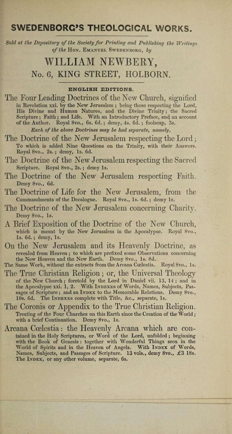 SWEDENBORCS THEOLOGSCAL WORKS. Sold at the Depository of the Society for Printing and Publishing the Writings of the Hon. Emanuel Swedenborg, by WILLIAM NEWBERY, No. 6, KING STREET, HOLBORN. ENGLISH EDITIONS. The Four Leading Doctrines of the New Church, signified in Revelation xxi. by the New Jerusalem ; being those respecting the Lord, His Divine and Human Natures, and the Divine Trinity; the Sacred Scripture; Faith; and Life. With an Introductory Preface, and an account of the Author. Royal 8vo., 6s. 6d.; demy, 4s. 6d. ; foolscap, 3s. Each of the above Doctrines may be had separate, namely, The Doctrine of the New Jerusalem respecting the Lord; To which is added Nine Questions on the Trinity, with their Answers. Royal 8vo., 2s.; demy, ls. 6d. The Doctrine of the New Jerusalem respecting the Sacred Scripture. Royal 8vo., 2s.; demy ls. The Doctrine of the New Jerusalem respecting Faith. Demy 8vo., 6d. The Doctrine of Life for the New Jerusalem, from the Commandments of the Decalogue. Royal 8vo., ls. 6d.; demy ls. The Doctrine of the New Jerusalem concerning Charity. Demy 8vo., ls. A Brief Exposition of the Doctrine of the New Church, which is meant by the New Jerusalem in the Apocalypse. Royal 8vo., ls. 6d.; demy, ls. On the New Jerusalem and its Heavenly Doctrine, as revealed from Heaven ; to which are prefixed some Observations concerning the New Heaven and the New Earth. Demy 8vo., ls. 8d. The Same Work, without the extracts from the Arcana Coelestia. Royal 8vo., ls. The True Christian Religion; or, the Universal Theology of the New Church ; foretold by the Lord in Daniel vii. 13, 14 ; and in the Apocalypse xxi. 1, 2. With Indexes of Words, Names, Subjects, Pas- sages of Scripture; and an Index to the Memorable Relations. Demy 8vo., lOs. 6d. The Indexes complete with Title, &c., separate, ls. The Coronis or Appendix to the True Christian Religion. Treating of the Four Churches on this Earth since the Creation of the World; with a brief Continuation. Demy 8vo., ls. Arcana Coelestia: the Heavenly Arcana which are con- tained in the Holy Scriptures, or Word of the Lord, unfolded ; beginning with the Book of Genesis : together with Wonderful Things seen in the World of Spirits and in the Heaven of Angels. With Index of Words, Names, Subjects, and Passages of Scripture. 13 vols., demy 8vo., £3 18s. The Index, or any other volume, separate, 6s.