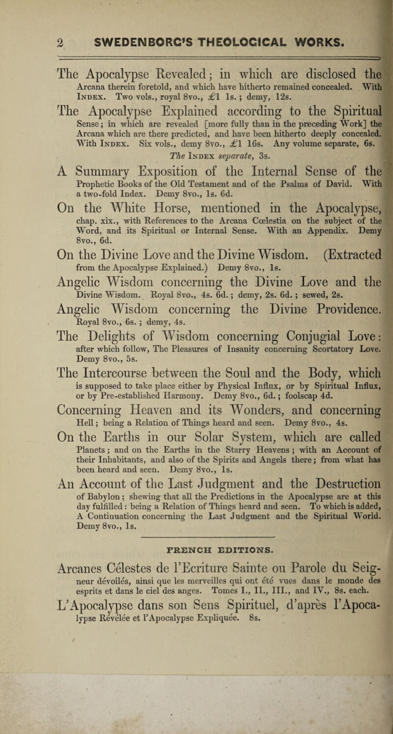 The Apocalypse Eevealed; in which are disclosed the Arcana therein foretold, and which have hitherto remained concealed. With Index. Two vols., royal 8vo., £\ ls. ; demy, 12s. The Apocalypse Explained according to the Spiritual Sense ; in which are revealed [more fully than in the preceding Work] the Arcana which are there predicted, and have been hitherto deeply concealed. With Index. Six vols., demy 8vo., <£1 16s. Any volume separate, 6s. The Index separate, 3s. A Summary Exposition of the Internal Sense of the Prophetic Books of the Old Testament and of the Psalms of David. With a two-fold Index. Demy 8vo., ls. 6d. On the White Horse, mentioned in the Apocalypse, chap. xix., with References to the Arcana Coelestia on the subject of the Word, and its Spiritual or Internal Sense. With an Appendix. Demy 8vo., 6d. On the Divine Love and the Divine Wisdom. (Extracted from the Apocalypse Explained.) Demy 8vo., ls. Angelic Wisdom concerning the Divine Love and the Divine Wisdom. Royal 8vo., 4s. 6d.; demy, 2s. 6d. ; sewed, 2s. Angelic Wisdom concerning the Divine Providence. Royal 8vo., 6s. ; demy, 4s. The Delights of Wisdom concerning Conjugial Love: after which follow, The Pleasures of Insanity concerning Scortatory Love. Demy 8vo., 5s. The Intercourse between the Soul and the Body, which is supposed to take place either by Physical Influx, or by Spiritual Influx, or by Pre-established Haiunony. Demy 8vo., 6d.; foolscap 4d. Concerning Heaven and its Wonders, and concerning Hell; being a Relation of Things heard and seen. Demy 8vo., 4s. On the Earths in our Solar System, which are called Planets; and on the Earths in the Starry Heavens ; with an Account of their Inhabitants, and also of the Spirits and Angels there; from what has been heard and seen. Demy 8vo., ls. An Account of the Last Judgment and the Destruction of Babylon ; shewing that all the Predictions in the Apocalypse are at this day fulfilled : being a Relation of Things heard and seen. To which is added, A Continuation concerning the Last Judgment and the Spiritual World. Demy 8vo., ls. FRENCH EDITIONS. Arcanes Celestes de l’Ecriture Sainte ou Parole du Seig- neur devoiles, ainsi que les merveilles qui ont ete vues dans le monde des esprits et dans le ciel des anges. Tomes I., II., III., and IV., 8s. each. L’Apocalypse dans son Sens Spirituel, chapres 1’Apoca- lypse Revelee et 1’Apocalypse Expliquee. 8s.