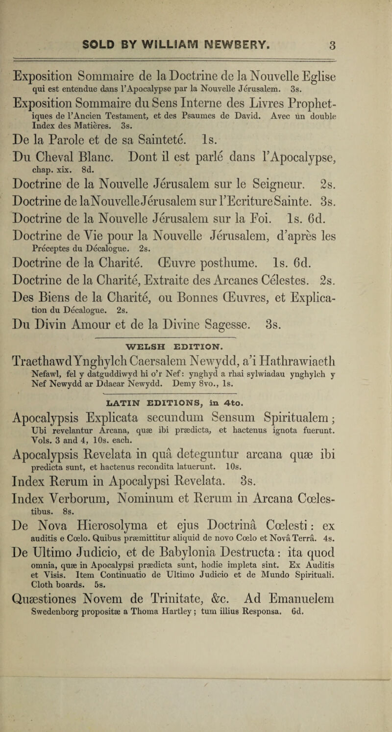 Exposition Sommaire de la Doctrine de laNouvelleEglise qui est entendue dans PApocalypse par la Nouvelle Jerusalem. 3s. Exposition Sommaire du Sens Interne des Livres Prophet- iques de 1’Ancien Testament, et des Psaumes de David. Avec un double Index des Matieres. 3s. De la Parole et de sa Saintete. Is. Du Cheval Blanc. Dont il est parle dans h Apocalypse, chap. xix. 8d. Doctrine de la Nouvelle Jerusalem sur le Seigneur. 2s. Doctrine de laNou velle Jerusalem sur TEcritureSainte. 3s. Doctrine de la Nouvelle Jerusalem sur la Eoi. Is. 6d. Doctrine deVie pour la Nouvelle Jerusalem, d’apres les Preceptes du Decalogue. 2s. Doctrine de la Charite. (Euvre posthume. Is. 6d. Doctrine de la Charite, Extraite des Arcanes Celestes. 2s. Des Biens de la Charite, ou Bonnes CEuvres, et Explica- tion du Decalogue. 2s. Du Divin Amour et de la Divine Sagesse. 3s. WELSH EDITION. TraethawdYnghylch Caersalem Newydd, a’i Hathrawiaeth Nefawl, fel y datguddiwyd hi o’r Nef: ynghyd a rhai sylwiadau ynghylch y Nef Newydd ar Ddaear Newydd. Demy 8vo., Is. »_____i_. LATIN EDITIONS, in 4to. Apocalypsis Explicata secundum Sensum Spiritualem; Ubi revelantur Arcana, quae ibi praedicta, et hactenus ignota fuerunt. Vols. 3 and 4, lOs. each. Apocalypsis Bevelata in qua deteguntur arcana quae ibi predicta sunt, et hactenus recondita latuerunt. lOs. Index Rerum in Apocalypsi Revelata. 3s. Index Verborum, Nominum et Rerum in Arcana Coeles¬ tibus. 8s. De Nova Hierosolyma et ejus Doctrina Coelesti: ex auditis e Coelo. Quibus praemittitur aliquid de novo Coelo et Nova Terra. 4s. De Ultimo Judicio, et de Babylonia Destructa: ita quod omnia, quae in Apocalypsi praedicta sunt, hodie impleta sint. Ex Auditis et Visis. Item Continuatio de Ultimo Judicio et de Mundo Spirituali. Cloth boards. 5s. Quaestiones Novem de Trinitate, &c. Ad Emanuelem Swedenborg propositae a Thoma Hartley; tum illius Responsa. 6d.
