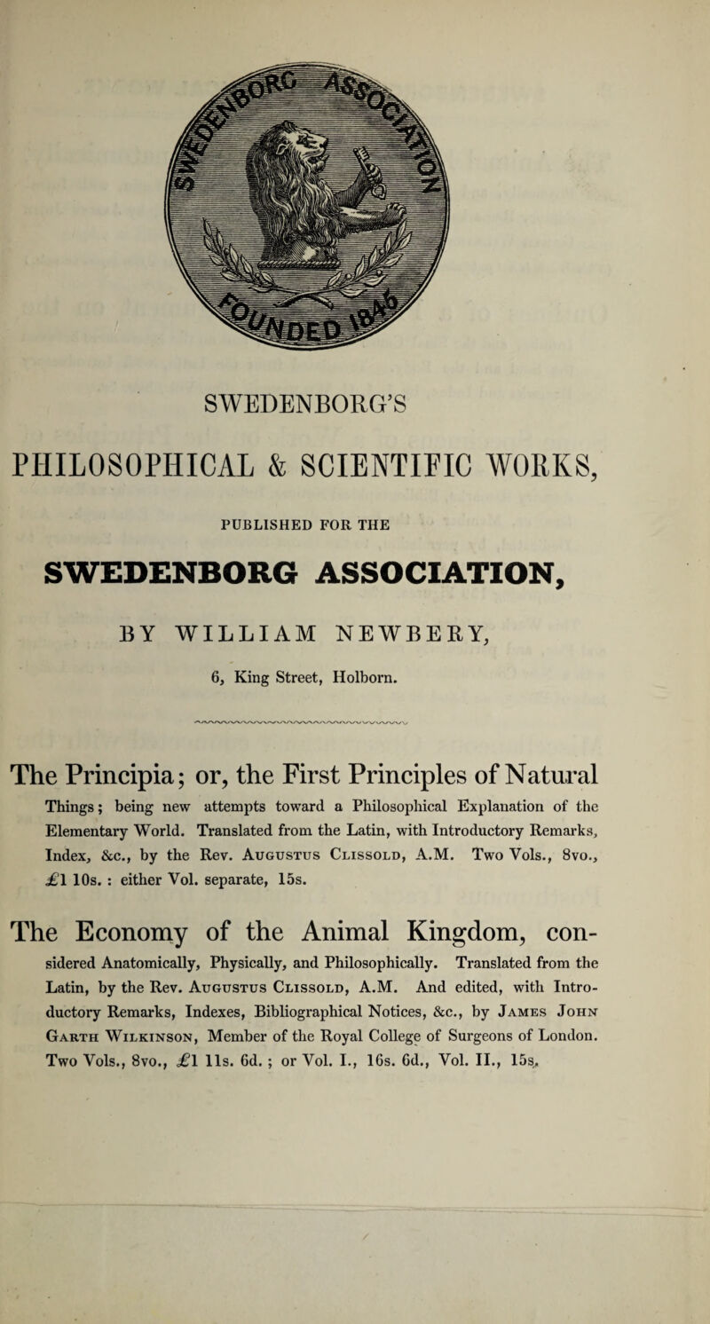 SWEDENBORG’S PHILOSOPHICAL & SCIENTIFIC WORKS, PUBLISHED FOR THE SWEDENBOR6 ASSOCIATION, BY WILLIAM NEWBERY, 6, King Street, Holborn. The Principia; or, the First Principies of Natural Things; being new attempts toward a Philosophical Explanatiori of the Elementary World. Translated from the Latin, with Introductory Remarks, Index, &c., by the Rev. Augustus Clissold, A.M. Two Vols., 8vo., .£1 lOs. : either Vol. separate, 15s. The Economy of the Animal Kingdom, con- sidered Anatomically, Physically, and Philosophically. Translated from the Latin, by the Rev. Augustus Clissold, A.M. And edited, with Intro¬ ductory Remarks, Indexes, Bibliographical Notices, &c., by James John Garth Wilkinson, Member of the Royal College of Surgeons of London. Two Vols., 8vo., £1 lis. Gd. ; or Vol. I., 16s. 6d., Vol. II., 15s„