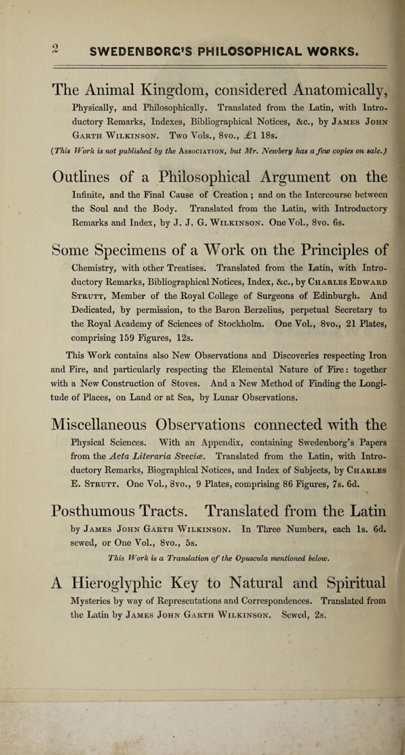 The Animal Kingdom, considered Anatomically, Physically, and Philosophically. Translated from the Latin, with Intro- ductory Remarks, Indexes, Bibliographical Notices, &c., by James John Garth Wilkinson. Two Vols., 8vo., £\ 18s. (This Work is not published by the Association, but Mr. Newbery has afew copies on sale.) Outlines of a Philosophical Argument on the Infinite, and the Final Cause of Creation ; and on the Intercourse between the Soul and the Body. Translated from the Latin, with Introductory Remarks and Index, by J. J. G. Wilkinson. One Vol., 8vo. 6s. Some Specimens of a Work on the Principies of Chemistry, with other Treatises. Translated from the Latin, with Intro¬ ductory Remarks, Bibliographical Notices, Index, &c., by Charles Edward Strutt, Member of the Royal College of Surgeons of Edinburgh. And Dedicated, by permission, to the Baron Berzelius, perpetual Secretary to the Royal Academy of Sciences of Stockholm. One Vol., 8vo., 21 Plates, comprising 159 Figures, 12s. This Work contains also New Observations and Discoveries respecting Iron and Fire, and particularly respecting the Elemental Nature of Fire: together with a New Construction of Stoves. And a New Method of Finding the Longi¬ tudo of Places, on Land or at Sea, by Lunar Observations. Miscellaneous Observations connected with the Physical Sciences. With an Appendix, containing Swedenborg’s Papers from the Acta Literaria Svecice. Translated from the Latin, with Intro¬ ductory Remarks, Biographical Notices, and Index of Subjects, by Charles E. Strutt. One Vol., 8vo., 9 Plates, comprising 86 Figures, 7s. 6d. Posthumous Tracts. Translated from the Latin by James John Garth Wilkinson. In Three Numbers, each ls. 6d. sewed, or One Vol., 8vo., 5s. This, Work is a Translation of the Opuscula mentioned below. A Hieroglyphic Key to Natural and Spiritual Mysteries by way of Representations and Correspondences. Translated from the Latin by James John Garth Wilkinson. Sewed, 2s.