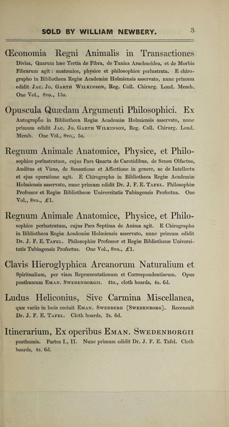 (Economia Regni Animalis in Transactiones Divisa, Quarum haec Tertia de Fibra, de Tunica Arachnoidea, et de Morbis Fibrarum agit: anatomice, physice et philosophice perlustrata. E chiro¬ grapho in Bibliotheca Regise Academiae Holmiensis asservato, nunc primum edidit Jac. Jo. Garth Wilkinson, Reg. Coli. Chirurg. Lond. Memb. One Vol., 8vo., 15s. Opuscula Qusedam Argumenti Philosophici. Ex Autographo in Bibliotheca Regiae Academiae Holmiensis asservato, nunc primum edidit Jac. Jo. Garth Wilkinson, Reg. Coli. Chirurg. Lond. Memb. One Vol., 8vo., 5s. Regnum Animale Anatomice, Physice, et Philo¬ sophice perlustratum, cujus Pars Quarta de Carotidibus, de Sensu Olfactus, Auditus et Visus, de Sensatione et Affectione in genere, ac de Intellectu et ejus operatione agit. E Chirographo in Bibliotheca Regiae Academiae Holmiensis asservato, nunc primum edidit Dr. J. F. E. Tafel. Philosophiae Professor et Regiae Bibliothecae Universitatis Tubingensis Profectus. One Vol., 8vo., £l. Regnum Animale Anatomice, Physice, et Philo¬ sophice perlustratum, cujus Pars Septima de Anima agit. E Chirographo in Bibliotheca Regiae Academiae Holmiensis asservato, nunc primum edidit Dr. J. F. E. Tafel. Philosophiae Professor et Regiae Bibliothecae Universi¬ tatis Tubingensis Profectus. One Vol., 8vo., £\. Clavis Hieroglyphica Arcanorum Naturalium et Spiritualium, per viam Repraesentationum et Correspondentiarum. Opus posthumum Em an. Swedenborgii. 4to., cloth boards, 4s. 6d. Ludus Heliconius, Sive Carmina Miscellanea, quae variis in locis cecinit Eman. Swebberg [Swedenborg]. Recensuit Dr. J. F. E. Tafel. Cloth boards, 2s. 6d. Itinerarium, Ex operibus Eman. Swedenborgii posthumis. Partes I., II. Nunc primum edidit Dr. J. F. E. Tafel. Cloth boards, 4s. 6d.