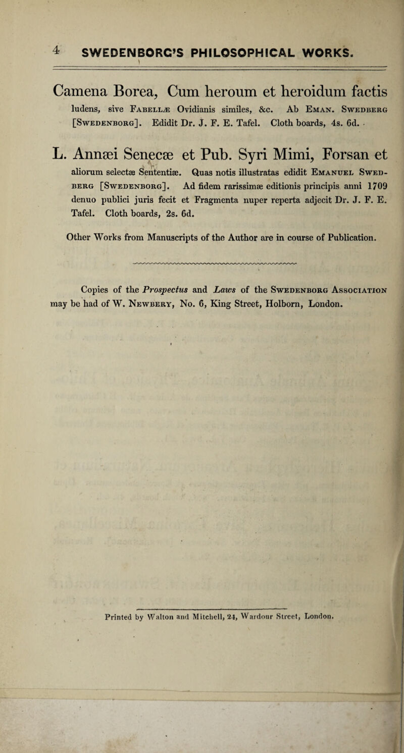 Camena Borea, Cum heroum et heroidum factis ludens, sive Fabellae Ovidianis similes, &c. Ab Eman. Swedberg [Swedenborg]. Edidit Dr. J. F. E. Tafel. Cloth boards, 4s. 6d. L. Annaei Senecae et Pub. Syri Mimi, Forsan et aliorum selectae Sententiae. Quas notis illustratas edidit Emanuel Swed¬ berg [Swedenborg]. Ad fidem rarissimae editionis principis anni 1709 denuo publici juris fecit et Fragmenta nuper reperta adjecit Dr. J. F. E. Tafel. Cloth boards, 2s. 6d. Other Works from Manuscripts of the Author are in course of Publication. Copies of the Prospectus and Laws of the Swedenborg Association may be had of W. Newbery, No. 6, King Street, Holborn, London. Printed by Walton and Mitchell, 24, Wardour Street, London.