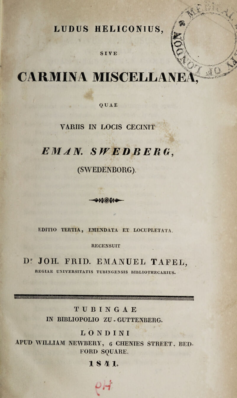 LUDUS HELICONIUS, ) SIVE CARMINA MISCELLANEA^- QUAE VARIIS IN LOCIS CECINIT EMAN. SWEDBERO, (SWEDENBORG). EDITIO TERTIA, EMENDATA ET LOCUPEETATA, RECENSUIT Dl JOH. FRID. EMANUEL TAFEL, REGIAE UNIVERSITATIS TUBINGEHSIS BIBLIOTHECARIUS. T U B I N G A E IN BIBLIOPOLIO ZU - GUTTENBERG. L b N D I N I APUD M^IELIAM NEWBERY, 6 CHENIES STREET. BED^ FORD SQUARE.