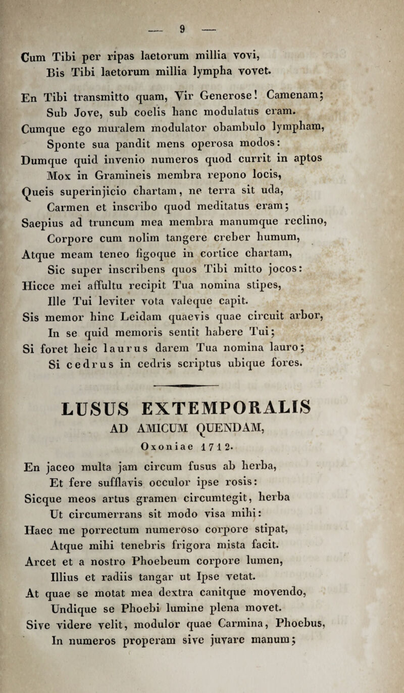 Cum Tibi per ripas laetorum millia vovi, Bis Tibi laetorum millia lympha vovet. En Tibi transmitto quam, Yir Generose! Camenam, Sub Jove, sub coelis hanc modulatus eram. Cumque ego muralem modulator obambulo lympham. Sponte sua pandit mens operosa modos: Dumque quid invenio numeros quod currit in aptos Mox in Gramineis membra repono locis, Queis superinjicio chartam, ne terra sit uda. Carmen et inscribo quod meditatus eram; Saepius ad truncum mea membra manum que reclino, Corpore cum nolim tangere creber humum. Atque meam teneo ligoque in cortice chartam, Sic super inscribens quos Tibi mitto jocos: Hicce mei affultu recipit Tua nomina stipes. Ille Tui leviter vota valeque capit. Sis memor hinc Leidam quaevis quae circuit arbor, In se quid memoris sentit habere Tui; Si foret heic laurus darem Tua nomina lauro; Si cedrus in cedris scriptus ubique fores. LUSUS EXTEMPORALIS AD AMICUM QUENDAM, Oxoniae 1712« En jaceo multa jam circum fusus ab herba. Et fere sufflavis occulor ipse rosis: Sicque meos artus gramen circumtegit, herba Ut circumerrans sit modo visa mihi: Haec me porrectum numeroso corpore stipat. Atque mihi tenebris frigora mista facit. Arcet et a nostro Phoebeum corpore lumen. Illius et radiis tangar ut Ipse vetat. At quae se motat mea dextra canitque movendo, Undique se Phoebi lumine plena movet. Sive videre velit, modulor quae Carmina, Phoebus, In numeros properam sive juvare manum;