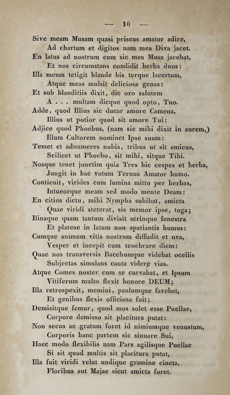 Sive meam Musam quasi priscus amator adire, Ad chartam et digitos nam mea Diva jacet. En latus ad nostrum cum sic mea Musa jacebat, Et nos circumstans condidit herba duos: Illa meum tetigit blande bis terque lacertum, Atque meas mulsit deliciosa genas: Et sub blanditiis dixit, dic oro salutem A . . . multam dicque quod opto. Tuo. Adde, quod Illius sic ducar amore Camena, Illius ut potior quod sit amore Tui: Adjice quod Phoebus, (nam sic mihi dixit in aurem,) Illum Cultorem nominet Ipse suum: Temet et adnumeres nobis, tribus ut sit amicus. Scilicet ut Phoebo, sit mihi, sitque Tibi. Nosque tenet junctim quia Tres hic cespes et herba, Jungit in hac votum Ternus Amator humo. Conticuit, virides cum lumina mitto per herbas, Intueorque meam sed modo mente Deam: En citius dictu, mihi Nympha subibat, amicta Quae viridi steterat, sis memor ipse, toga; Binaque quam tantum divisit utrinque fenestra Et plateae in latum non spatiantis humus: Cumque animum vitis nostrum diffudit et uva, Yesper et incepit cum tenebrare diem: Quae nos transversis Bacchumque videbat ocellis Subjectas simulans cauta viderp vias. Atque Comes noster cum se curvabat, et Ipsum Vitiferum multo flexit honore DEUM; Illa retrospexit, memini, paulumque favebat. Et genibus flexis officiosa fuit; Demisitque femur, quod mos solet esse Puellae, Corpore demisso sit placitura putat: Non secus ac gratum'foret id nimiumque venustum. Corporis hanc partem sic sinuare Sui, Haec modo flexibilis nam Pars agilisque Puellae Si sit quod multis sit'placitura putat. Illa fuit viridi velut undique gramine cincta. Floribus aut Majae sicut amicta foret.