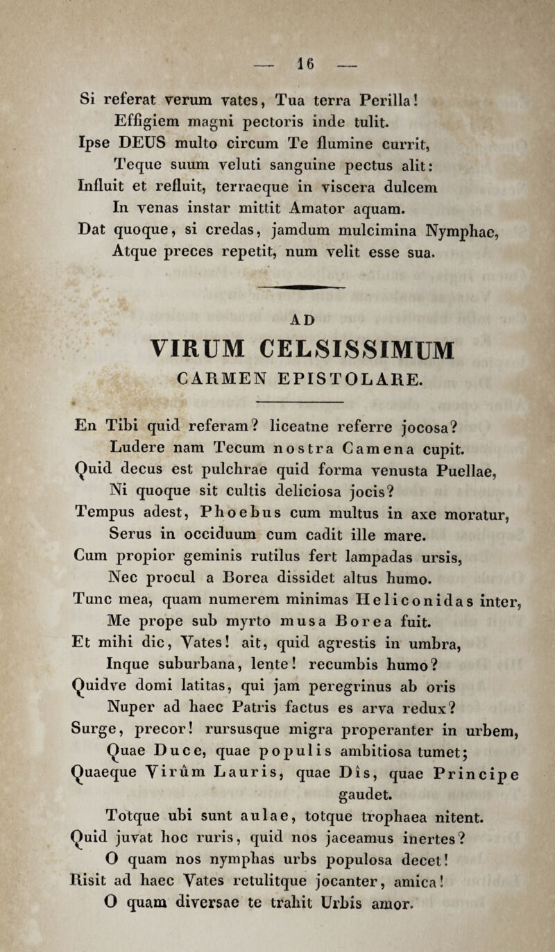 Si referat verum vates, Tua terra Perilla! Effigiem magni pectoris inde tulit. Ipse DEUS multo circum Te flumine currit, Teque suum veluti sanguine pectus alit: Influit et refluit, terraeque in viscera dulcem In venas instar mittit Amator aquam. Dat quoque, si credas, jamdum mulcimina Nymphae, Atque preces repetit, num velit esse sua. AD VIRUM CELSISSIMUM CARMEN EPISTOLARE. En Tibi quid referam? liceatne referre jocosa? Ludere nam Tecum nostra Camena cupit. Quid decus est pulchrae quid forma venusta Puellae, Ni quoque sit cultis deliciosa jocis? Tempus adest, Phoebus cum multus in axe moratur. Serus in occiduum cum cadit ille mare. Cum propior geminis rutilus fert lampadas ursis, Nec procul a Borea dissidet altus humo. Tunc mea, quam numerem minimas Heliconi das inter, Me prope sub myrto mus a Borea fuit. Et mihi dic. Vates! ait, quid agrestis in umbra, Inque suburbana, lente! recumbis humo ? Quidve domi latitas, qui jam peregrinus ab oris Nuper ad haec Patris factus es arva redux? Surge, precor! rursusque migra properanter in urbem. Quae Duce, quae populis ambitiosa tumet; Quaeque Virum Lauris, quae Dis, quae Principe gaudet. Totque ubi sunt aulae, totque trophaea nitent. Quid juvat hoc ruris, quid nos jaceamus inertes? O quam nos nymphas urbs populosa decet! Bisit ad haec Vates retulitque jocanter, amica! O quam diversae te trahit Urbis amor.