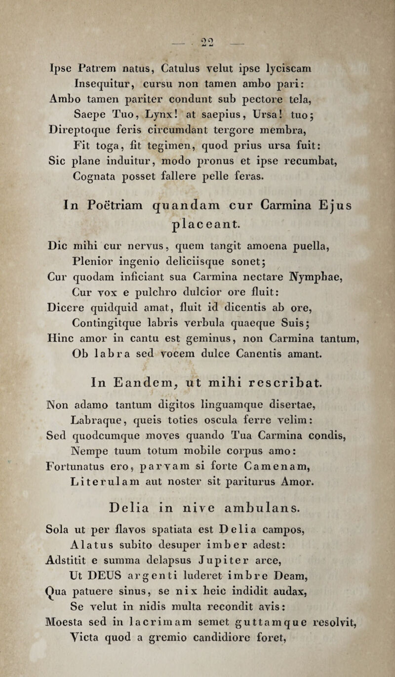 Ipse Patrem natus, Catulus velut ipse lyciscam Insequitur, cursu non tamen ambo pari: Ambo tamen pariter condunt sub pectore tela. Saepe Tuo, Lynx! at saepius. Ursa! tuo; Direptoque feris circumdant tergore membra. Fit toga, fit tegimen, quod prius ursa fuit: Sic plane induitur, modo pronus et ipse recumbat, Cognata posset fallere pelle feras. In Poetriam quandam cur Carmina Ejus placeant. Dic mihi cur nervus, quem tangit amoena puella. Plenior ingenio deliciisque sonet; Cur quodam inficiant sua Carmina nectare Nymphae, Cur vox e pulchro dulcior ore fluit: Dicere quidquid amat, fluit id dicentis ab ore, Contingitque labris verbula quaeque Suis; Hinc amor in cantu est geminus, non Carmina tantum, Ob labra sed vocem dulce Canentis amant. In Eandem^ ut mihi rescribat. Non adamo tantum digitos linguamque disertae. Labraque, queis toties oscula ferre velim: Sed quodcumque moves quando Tua Carmina condis, Nempe tuum totum mobile corpus amo: Fortunatus ero, parvam si forte Camenam, Literulam aut noster sit pariturus Amor. Delia in nive ambulans. Sola ut per flavos spatiata est Delia campos. Alatus subito desuper imber adest: Adstitit e summa delapsus Jupiter arce. Ut DEUS argenti luderet imbre Deam, Qua patuere sinus, se nix heic indidit audax, Se velut in nidis multa recondit avis: Moesta sed in lacrimam semet guttamque resolvit, Yicta quod a gremio candidiore foret.