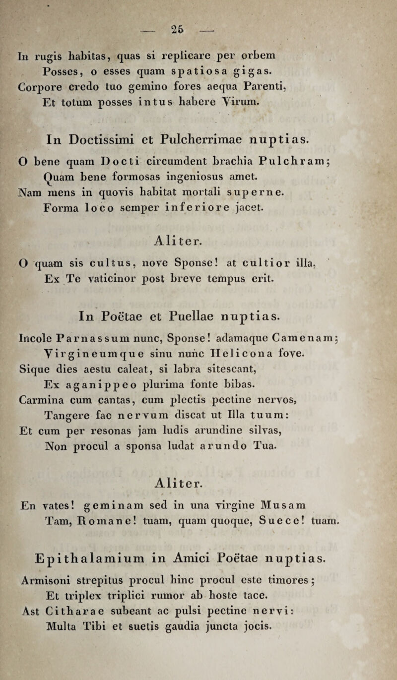 In rugis habitas, quas si replicare per orbem Posses, o esses quam spatiosa gigas. Corpore credo tuo gemino fores aequa Parenti, Et totum posses intus habere Virum. In Doctissimi et Pulcherrimae nuptias. O bene quam Docti circumdent brachia Pulchram; Quam bene formosas ingeniosus amet. Nam mens in quoyis habitat mortali superne. Forma loco semper inferiore jacet. Aliter. O quam sis cultus, nove Sponse! at cultior illa, Ex Te vaticinor post breve tempus erit. In Poetae et Puellae nuptias. Incole Parnassum nunc. Sponse! adamaque Camenam, Virgineumque sinu nunc Helicon a fove. Sique dies aestu caleat, si labra sitescant. Ex aganippeo plurima fonte bibas. Carmina cum cantas, cum plectis pectine nervos, Tangere fac nervum discat ut Illa tuum: Et cum per resonas jam ludis arundine silvas. Non procul a sponsa ludat arundo Tua. Aliter. En vates! geminam sed in una virgine Musam Tam, Romane! tuam, quam quoque. Sue ce! tuam. Epithalamium in Amici Poetae nuptias. Armisoni strepitus procul hinc procul este timores; Et triplex triplici rumor ab hoste tace. Ast Citharae subeant ac pulsi pectine nervi: Multa Tibi et suetis gaudia juncta jocis.