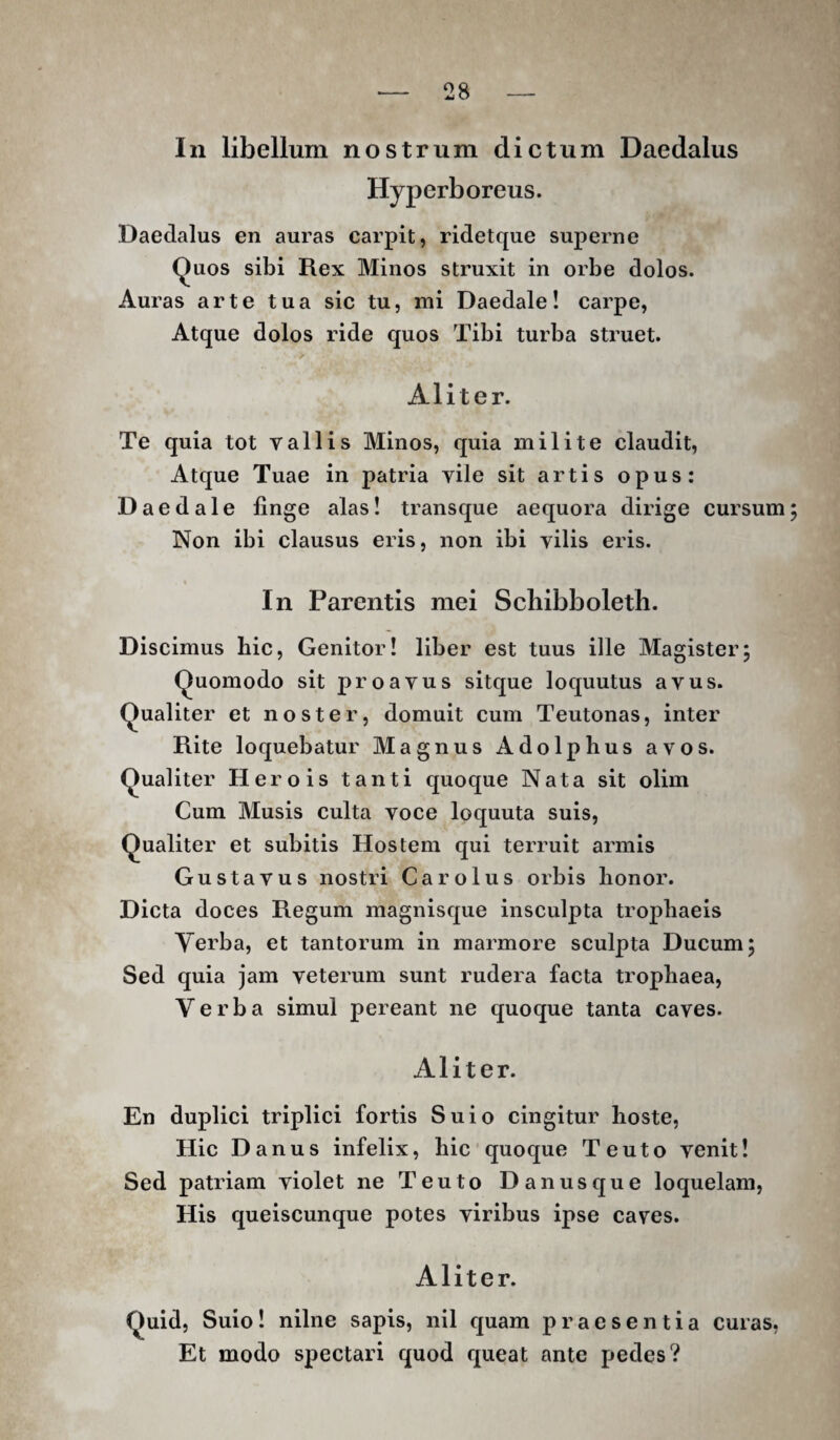 In libellum nostrum dictum Daedalus Hyperboreus. Daedalus en auras carpit, ridetque superne Quos sibi Rex Minos struxit in orbe dolos. Auras arte tua sic tu, mi Daedale! carpe. Atque dolos ride quos Tibi turba struet. Aliter. Te quia tot vallis Minos, quia milite claudit. Atque Tuae in patria vile sit artis opus: Daedale finge alas! transque aequora dirige cursum Non ibi clausus eris, non ibi vilis eris. In Parentis mei Schibboleth. Discimus hic. Genitor! liber est tuus ille Magister; Quomodo sit proavus sitque loquutus avus. Qualiter et noster, domuit cum Teutonas, inter Rite loquebatur Magnus Adolphus avos. Qualiter Herois tanti quoque Nata sit olim Cum Musis culta voce loquuta suis. Qualiter et subitis Hostem qui terruit armis Gustavus nostri Car olus orbis honor. Dicta doces Regum magnisque insculpta trophaeis Yerba, et tantorum in marmore sculpta Ducum; Sed quia jam veterum sunt rudera facta trophaea. Verba simul pereant ne quoque tanta caves. Aliter. En duplici triplici fortis Suio cingitur hoste. Hic Danus infelix, hic quoque Teuto venit! Sed patriam violet ne Teuto Danusque loquelam, His queiscunque potes viribus ipse caves. Aliter. Quid, Suio! nilne sapis, nil quam praesentia curas, Et modo spectari quod queat ante pedes?