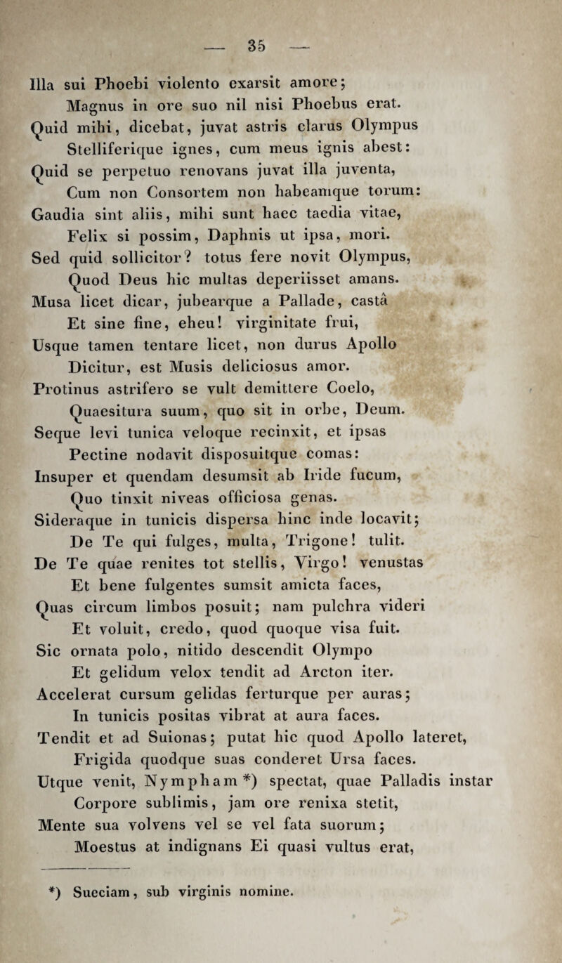 Illa sui Phoebi violento exarsit amore; Magnus in ore suo nil nisi Phoebus erat. (Juid mihi, dicebat, juvat astris clarus Olympus Stelliferique ignes, cum meus ignis abest: ^uid se perpetuo renovans juvat illa juventa. Cum non Consortem non habeamque torum: Gaudia sint aliis, mihi sunt haec taedia vitae, Felix si possim, Daphnis ut ipsa, mori. Sed quid sollicitor? totus fere novit Olympus, Quod Deus hic multas deperiisset amans. Musa licet dicar, jubearque a Pallade, casta Et sine fine, eheu! virginitate frui, Usque tamen tentare licet, non durus Apollo Dicitur, est Musis deliciosus amor. Protinus astrifero se vult demittere Coelo, Quaesitura suum, quo sit in orbe, Deum. Seque levi tunica veloque recinxit, et ipsas Pectine nodavit disposuitque comas: Insuper et quendam desumsit ab Iride fucum. Quo tinxit niveas officiosa genas. Sideraque in tunicis dispersa hinc inde locavit; De Te qui fulges, multa. Trigone! tulit. De Te quae renites tot stellis, Yirgo! venustas Et bene fulgentes sumsit amicta faces, Quas circum limbos posuit; nam pulchra videri Et voluit, credo, quod quoque visa fuit. Sic ornata polo, nitido descendit Olympo Et gelidum velox tendit ad Arcton iter. Accelerat cursum gelidas ferturque per auras; In tunicis positas vibrat at aura faces. Tendit et ad Suionas; putat hic quod Apollo lateret. Frigida quodque suas conderet Ursa faces. Utque venit. Nympham*) spectat, quae Palladis instar Corpore sublimis, jam ore renixa stetit. Mente sua volvens vel se vel fata suorum; Moestus at indignans Ei quasi vultus erat. *) Sueciam, sub virginis nomine.