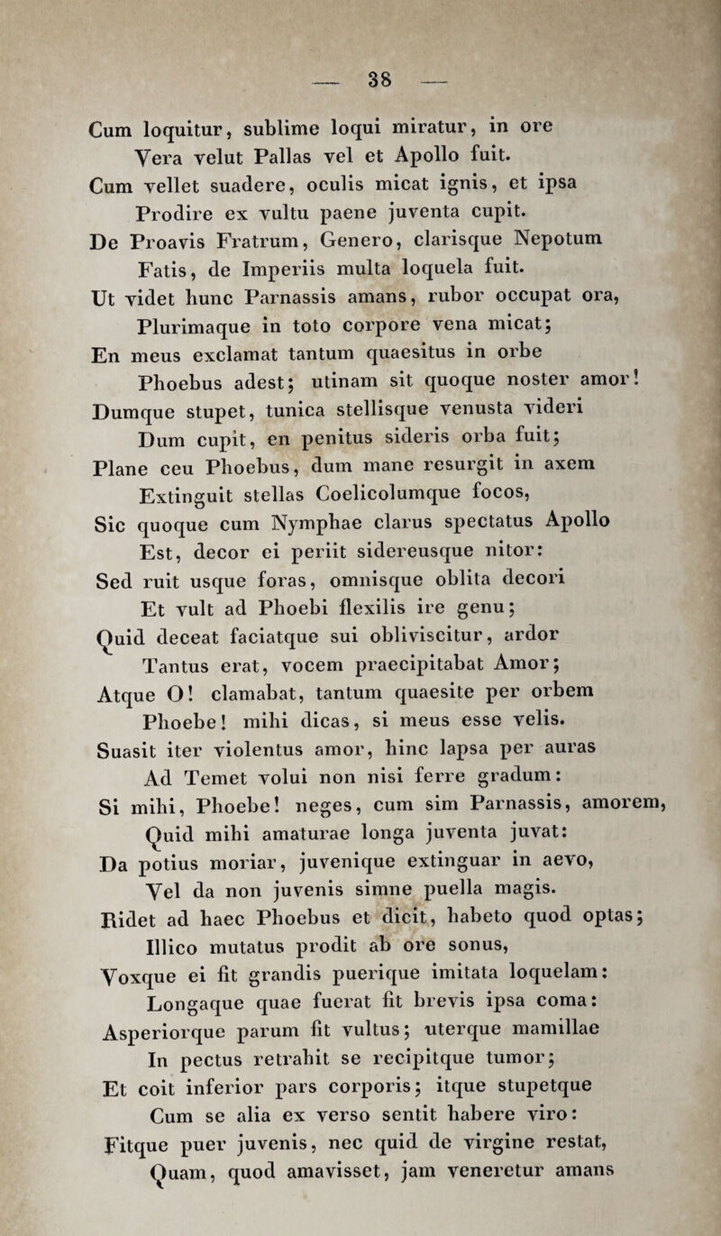 Cum loquitur, sublime loqui miratur, in ore Vera velut Pallas vel et Apollo fuit. Cum vellet suadere, oculis micat ignis, et ipsa Prodire ex vultu paene juventa cupit. De Proavis Fratrum, Genero, clarisque Nepotum Fatis, de Imperiis multa loquela fuit. Ut videt bunc Parnassis amans, rubor occupat ora. Plurimaque in toto corpore vena micat; En meus exclamat tantum quaesitus in orbe Phoebus adest; utinam sit quoque noster amor! Dumque stupet, tunica stellisque venusta videri Dum cupit, en penitus sideris orba fuit; Plane ceu Phoebus, dum mane resurgit in axem Extinguit stellas Coelicolumque focos, Sic quoque cum Nymphae clarus spectatus Apollo Est, decor ei periit sidereusque nitor: Sed ruit usque foras, omiiisque oblita decori Et vult ad Phoebi flexilis ire genu; Quid deceat faciatque sui obliviscitur, ardor Tantus erat, vocem praecipitabat Amor; Atque O! clamabat, tantum quaesite per orbem Phoebe! mihi dicas, si meus esse velis. Suasit iter violentus amor, hinc lapsa per auras Ad Temet volui non nisi ferre gradum: Si mihi, Phoebe! neges, cum sim Parnassis, amorem. Quid mihi amaturae longa juventa juvat: Da potius moriar, juvenique extinguar in aevo, Vel da non juvenis simne puella magis. Ridet ad haec Phoebus et dicit, habeto quod optas; Illico mutatus prodit ab ore sonus. Voxque ei fit grandis puerique imitata loquelam: Longaque quae fuerat fit brevis ipsa coma: Asperiorque parum fit vultus; uterque mamillae In pectus retrahit se recipitque tumor; Et coit inferior pars corporis; itque stupetque Cum se alia ex verso sentit habere viro: Fitque puer juvenis, nec quid de virgine restat. Quam, quod amavisset, jam veneretur amans