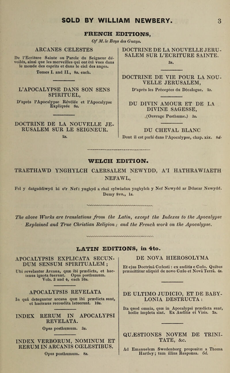 FRENCH EDITIONS Of M. le Boys des Guays. ARCANES CELESTES De l’Ecriture Sainte ou Parole du Seigneur de- voil4s, ainsi que les merveilles qui ont6te vues dans le monde des esprits et dans le ciel des anges. Tomes I. and II., 8s. each. L’APOCALYPSE DANS SON SENS SPIRITUEL, D’apres TApocalypse Rdvel^e et TApocalypse Expliqu^e 8s. DOCTRINE DE LA NOUVELLE JE- RUSALEM SUR LE SEIGNEUR. 2s. DOCTRINE DE LA NOUVELLE JERU- SALEM SUR L’ECRITURE SAINTE. 3«. DOCTRINE DE VIE POUR LA NOU¬ VELLE JERUSALEM, D'apres les Preceptes du Decalogue. 2s. DU DIVIN AMOUR ET DE LA DIVINE SAGESSE, (Ouvrage Posthume.) 3s. DU CHEVAL BLANC Dont il est parl4 dans l’Apocalypse, chap. xix. 8d- WELCH EDITION- TRAETHAWD YNGHYLCH CAERSALEM NEWYDD, A’I HATHRAWIAETH NEFAWL, Fel y datguddiwyd hi o’r Nef: ynghyd a rhai sylwiadau ynghylch y Nef Newydd ar Ddaear Newydd. Demy 8vo., 1«, The above Works are translations from the Latin, except the Indexes to the Apocalypse Explained and True Christian Religion; and the French work on the Apocalypse. LATIN EDITIONS, in 4to APOCALYPSIS EXPLICATA SECUN¬ DUM SENSUM SPIRITUALEM; Ubi revelantur Arcana, quae ibi praedicta, et hac¬ tenus ignota fuerunt. Opus posthumum. Vols. 3 and 4, each 10«. APOCALYPSIS REVELATA In qua deteguntur arcana quae ibi praedicta sunt, et hactenus recondita latuerunt. lOs. INDEX RERUM IN APOCALYPSI REVELATA. Opus posthumum. 3«. INDEX VERBORUM, NOMINUM ET RERUM IN ARCANIS CCELESTIBUS. Opus posthumum. 8s. DE NOVA HIEROSOLYMA Et ejus Doctrina Coelesti: ex auditis e Coelo. Quibus praemittitur aliquid de novo Coelo et Nova Terra. 4«. DE ULTIMO JUDICIO, ET DE BABY¬ LONIA DESTRUCTA: Ita quod omnia, quae in Apocalypsi praedicta sunt, hodie impleta sint. Ex Auditis et Visis. 2s. QUAESTIONES NOVEM DE TRINI¬ TATE, &c. Ad Emanuelem Swedenborg propositae a Thoma Hartley ; tum illius Responsa. 6d.