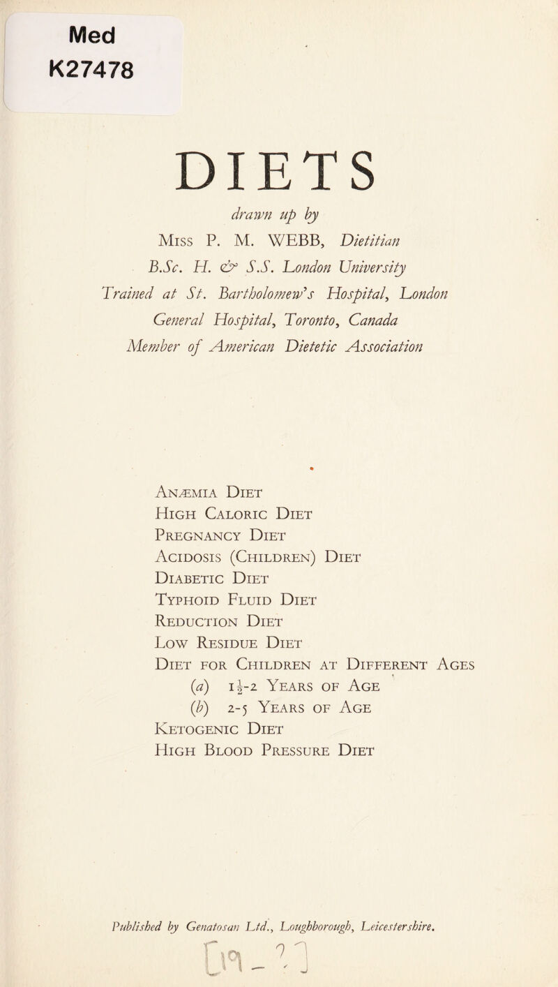 Med K27478 DIETS drawn up by Miss P. M. WEBB, Dietitian B.Sc. H. & S.S. London University Trained at St. Bartholomew's Hospital, London General Hospital, Toronto, Canada Member of American Dietetic Association Anaemia Diet High Caloric Diet Pregnancy Diet Acidosis (Children) Diet Diabetic Diet Typhoid Fluid Diet Reduction Diet Low Residue Diet Diet for Children at Different Ages (a) 1J-2 Years of Age (b) 2-5 Years of Age Ketogenic Diet High Blood Pressure Diet Published by Genatosan Lid., Loughborough, Leicestershire.