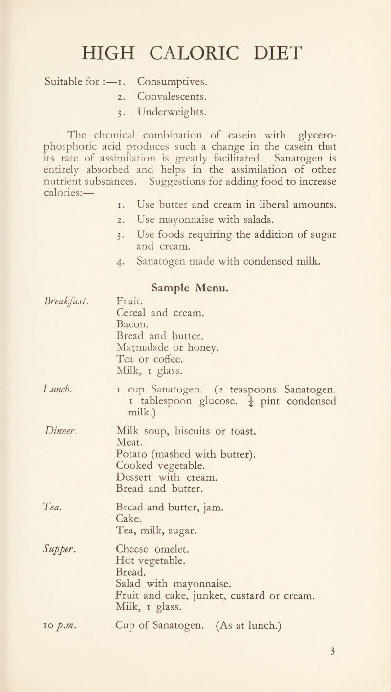 HIGH CALORIC DIET Suitable for —i. Consumptives. 2. Convalescents. 3. Underweights. The chemical combination of casein with glycero- phosphoric acid produces such a change in the casein that its rate of assimilation is greatly facilitated. Sanatogen is entirely absorbed and helps in the assimilation of other nutrient substances. Suggestions for adding food to increase calories:— 1. Use butter and cream in liberal amounts. 2. Use mayonnaise with salads. 3. Use foods requiring the addition of sugar and cream. 4. Sanatogen made with condensed milk. breakfast. Sample Menu. Fruit. Cereal and cream. Bacon. Bread and butter. Marmalade or honey. Tea or coffee. Milk, 1 glass. 'Lunch. 1 cup Sanatogen. (2 teaspoons Sanatogen. 1 tablespoon glucose. J pint condensed milk.) Dinner. Milk soup, biscuits or toast. Meat. Potato (mashed with butter). Cooked vegetable. Dessert with cream. Bread and butter. Tea. Bread and butter, jam. Cake. Tea, milk, sugar. Supper. Cheese omelet. Plot vegetable. Bread. Salad with mayonnaise. Fruit and cake, junket, custard or cream. Milk, 1 glass. 10 p.m. Cup of Sanatogen. (As at lunch.) 3