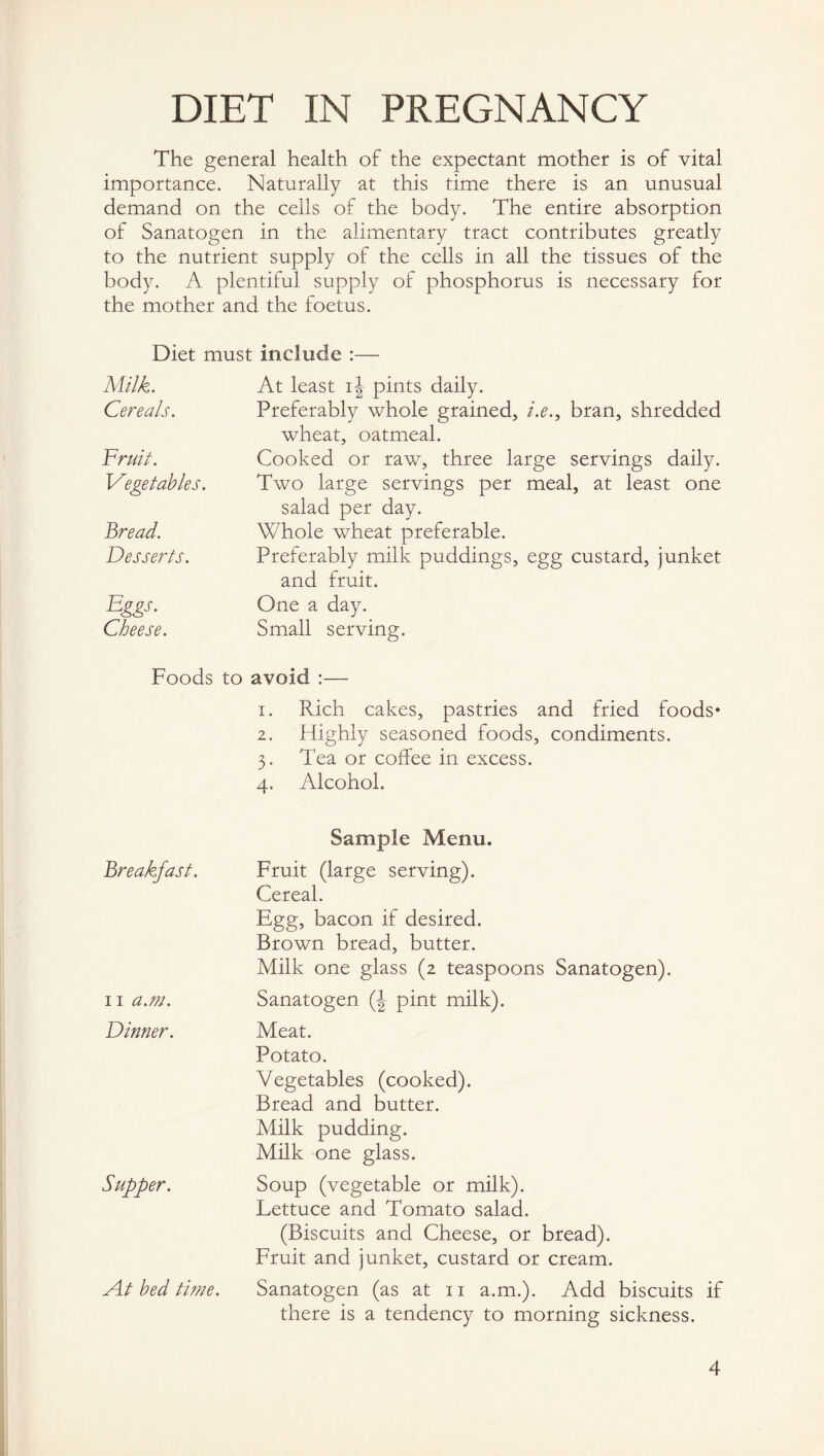 The general health of the expectant mother is of vital importance. Naturally at this time there is an unusual demand on the ceils of the body. The entire absorption of Sanatogen in the alimentary tract contributes greatly to the nutrient supply of the cells in all the tissues of the body. A plentiful supply of phosphorus is necessary for the mother and the foetus. Diet must include :— Milk. Cereals. Fruit. Vegetables. Bread. Desserts. Eggs. Cheese. At least ij pints daily. Preferably whole grained, i.e., bran, shredded wheat, oatmeal. Cooked or raw, three large servings daily. Two large servings per meal, at least one salad per day. Whole wheat preferable. Preferably milk puddings, egg custard, junket and fruit. One a day. Small serving. Foods to avoid :— 1. Rich cakes, pastries and fried foods* 2. Highly seasoned foods, condiments. 3. Tea or coffee in excess. 4. Alcohol. Breakfast. 11 a.m. Dinner. Supper. A.t bed time. Sample Menu. Fruit (large serving). Cereal. Egg, bacon if desired. Brown bread, butter. Milk one glass (2 teaspoons Sanatogen). Sanatogen (| pint milk). Meat. Potato. Vegetables (cooked). Bread and butter. Milk pudding. Milk one glass. Soup (vegetable or milk). Lettuce and Tomato salad. (Biscuits and Cheese, or bread). Fruit and junket, custard or cream. Sanatogen (as at 11 a.m.). Add biscuits if there is a tendency to morning sickness. 4