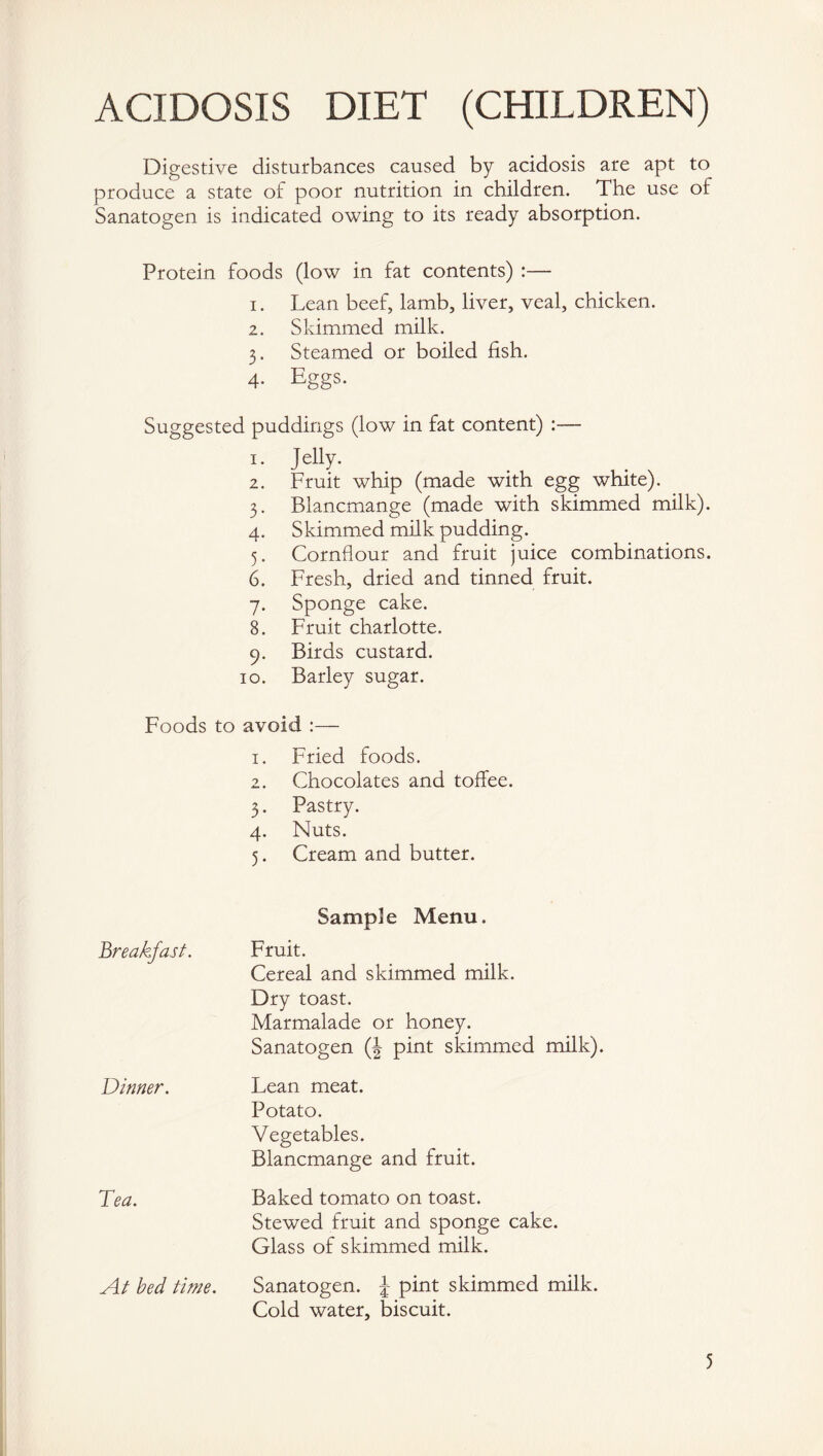 ACIDOSIS DIET (CHILDREN) Digestive disturbances caused by acidosis are apt to produce a state of poor nutrition in children. The use of Sanatogen is indicated owing to its ready absorption. Protein foods (low in fat contents) :— 1. Lean beef, lamb, liver, veal, chicken. 2. Skimmed milk. 3. Steamed or boiled fish. 4. Eggs. Suggested puddings (low in fat content) :— 1. J elly. 2. Fruit whip (made with egg white). 3. Blancmange (made with skimmed milk). 4. Skimmed milk pudding. 5. Cornflour and fruit juice combinations. 6. Fresh, dried and tinned fruit. 7. Sponge cake. 8. Fruit charlotte. 9. Birds custard. 10. Barley sugar. Foods to avoid :— 1. Fried foods. 2. Chocolates and toffee. 3. Pastry. 4. Nuts. 5. Cream and butter. Sample Menu. Fruit. Cereal and skimmed milk. Dry toast. Marmalade or honey. Sanatogen (| pint skimmed milk). Lean meat. Potato. Vegetables. Blancmange and fruit. Baked tomato on toast. Stewed fruit and sponge cake. Glass of skimmed milk. Sanatogen. \ pint skimmed milk. Cold water, biscuit. Breakfast. Dinner. Tea. At bed time.