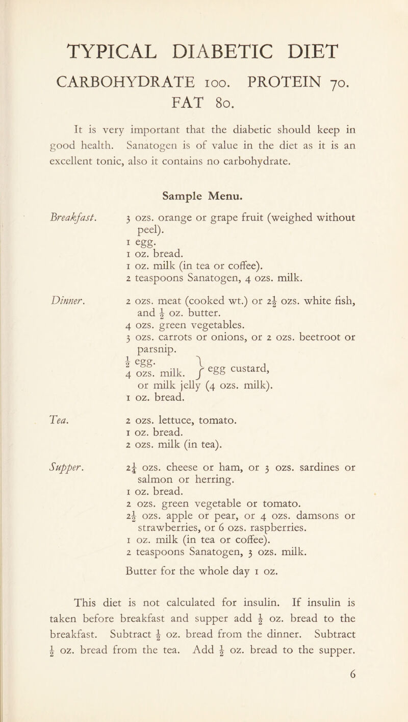 TYPICAL DIABETIC DIET CARBOHYDRATE ioo. PROTEIN 70. FAT 80. It is very important that the diabetic should keep in good health. Sanatogen is of value in the diet as it is an excellent tonic, also it contains no carbohydrate. Dinner. Tea. Supper. Sample Menu. 3 02s. orange or grape fruit (weighed without peel). 1 egg- 1 02. bread. 1 02. milk (in tea or coffee). 2 teaspoons Sanatogen, 4 02s. milk. 2 02s. meat (cooked wt.) or z\ 02s. white fish, and J 02. butter. 4 02s. green vegetables. 3 02s. carrots or onions, or 2 02s. beetroot or parsnip. 4 off.' milk. } e8S custard, or milk jelly (4 02s. milk). 1 02. bread. 2 02s. lettuce, tomato. 1 02. bread. 2 02s. milk (in tea). z\ 02s. cheese or ham, or 3 02s. sardines or salmon or herring. 1 02. bread. 2 02s. green vegetable or tomato. z\ 02s. apple or pear, or 4 02s. damsons or strawberries, or 6 02s. raspberries. 1 02. milk (in tea or coffee). 2 teaspoons Sanatogen, 3 02s. milk. Butter for the whole day 1 02. This diet is not calculated for insulin. If insulin is taken before breakfast and supper add \ 02. bread to the breakfast. Subtract \ 02. bread from the dinner. Subtract \ 02. bread from the tea. Add J 02. bread to the supper. 6