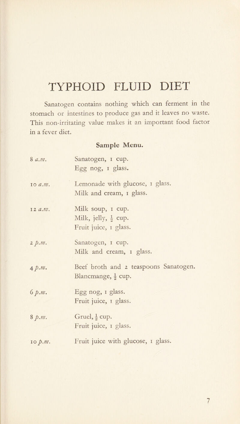 TYPHOID FLUID DIET Sanatogen contains nothing which can ferment in the stomach or intestines to produce gas and it leaves no waste. This non-irritating value makes it an important food factor in a fever diet. Sample Menu. 8 a.m. Sanatogen, i cup. Egg nog, i glass. io a.m. Lemonade with glucose, i glass. Milk and cream, i glass. 12 a.m. Milk soup, i cup. Milk, jelly, \ cup. Fruit juice, i glass. 2 p.m. Sanatogen, i cup. Milk and cream, i glass. 4 p.m. Beef broth and 2 teaspoons Sanatogen. Blancmange, J cup. 6 p.m. Egg nog, 1 glass. Fruit juice, 1 glass. 8 p.m. Gruel, \ cup. Fruit juice, 1 glass. 10p.m. Fruit juice with glucose, 1 glass. 7