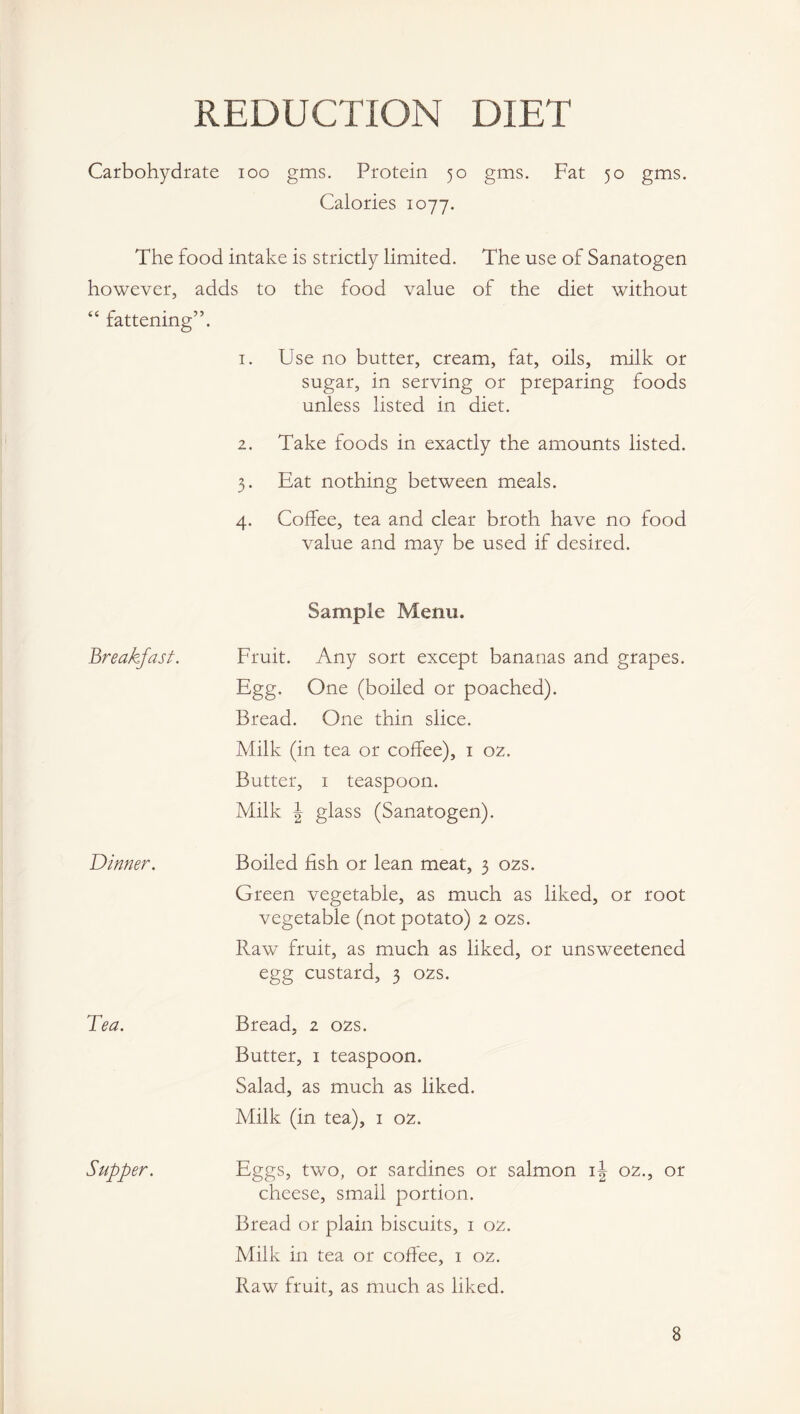 REDUCTION DIET Carbohydrate ioo gms. Protein 50 gms. Fat 50 gms. Calories 1077. The food intake is strictly limited. The use of Sanatogen however, adds to the food value of the diet without “ fattening”. 1. Use no butter, cream, fat, oils, milk or sugar, in serving or preparing foods unless listed in diet. 2. Take foods in exactly the amounts listed. 3. Eat nothing between meals. 4. Coffee, tea and clear broth have no food value and may be used if desired. Breakfast. Sample Menu. Fruit. Any sort except bananas and grapes. Egg. One (boiled or poached). Bread. One thin slice. Milk (in tea or coffee), 1 02. Butter, 1 teaspoon. Milk J glass (Sanatogen). Dinner. Boiled fish or lean meat, 3 02s. Green vegetable, as much as liked, or root vegetable (not potato) 2 02s. Raw fruit, as much as liked, or unsweetened egg custard, 3 02s. Tea. Bread, 2 02s. Butter, 1 teaspoon. Salad, as much as liked. Milk (in tea), 1 02. Supper. Eggs, two, or sardines or salmon ij 02., or cheese, small portion. Bread or plain biscuits, 1 02. Milk in tea or coffee, 1 02. Raw fruit, as much as liked. 8