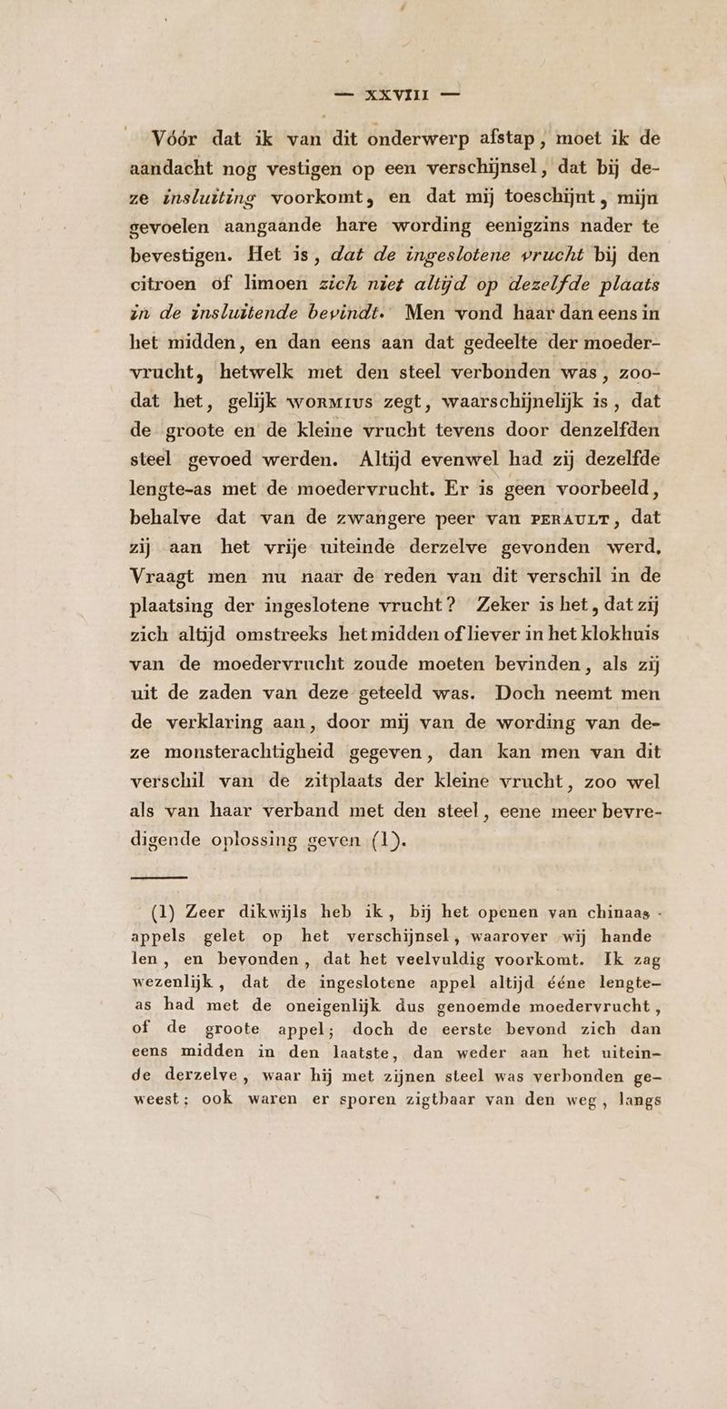 AE VELG oe Vóór dat ik van dit onderwerp afstap , moet ik de aandacht nog vestigen op een verschijnsel, dat bij de- ze insluiting voorkomt, en dat mij toeschijnt , mijn gevoelen aangaande hare wording eenigzins nader te bevestigen. Het is, dat de ingeslotene vrucht bij den citroen of limoen zich niet altijd op dezelfde plaats zn de insluitende bevindt. Men vond haar dan eens in het midden, en dan eens aan dat gedeelte der moeder- vrucht, hetwelk met den steel verbonden was, zoo- dat het, gelijk worMrus zegt, waarschijnelijk is, dat de groote en de kleine vrucht tevens door denzelfden steel gevoed werden. Altijd evenwel had zij dezelfde lengte-as met de moedervrucht. Er is geen voorbeeld, behalve dat van de zwangere peer van PrrAULT, dat zij aan het vrije uiteinde derzelve gevonden werd, Vraagt men nu naar de reden van dit verschil in de plaatsing der ingeslotene vrucht? Zeker is het, dat zij zich altijd omstreeks het midden of liever in het klokhuis van de moedervrucht zoude moeten bevinden, als zij uit de zaden van deze geteeld was. Doch neemt men de verklaring aan, door mij van de wording van de- ze monsterachtigheid gegeven, dan kan men van dit verschil van de zitplaats der kleine vrucht, zoo wel als van haar verband met den steel, eene meer bevre- digende oplossing geven (1). (1) Zeer dikwijls heb ik, bij het openen van chinaas - appels gelet op het verschijnsel, waarover wij hande len, en bevonden, dat het veelvuldig voorkomt. Ik zag wezenlijk , dat de ingeslotene appel altijd ééne lengte as had met de oneigenlijk dus genoemde moedervrucht, of de groote appel; doch de eerste bevond zich dan eens midden in den laatste, dan weder aan het uitein de derzelve , waar hij met zijnen steel was verbonden ge- weest; ook waren er sporen zigthaar van den weg, langs