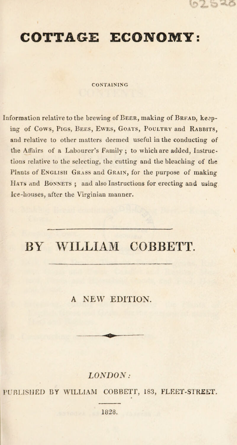 COTTAGE ECONOMY: CONTAINING Information relative to the brewing of Beer, making of Bread, keep- ing of Cows, Pigs, Bees, Ewes, Goats, Poultry and Rabbits, and relative to other matters deemed useful in the conducting of the Affairs of a Labourer’s Family; to which are added, Instruc- tions relative to the selecting, the cutting and the bleaching of the Plants of English Grass and Grain, for the purpose of making Hats and Bonnets ; and also Instructions for erecting and using Ice-houses, after the Virginian manner. BY WILLIAM COBBETT. A NEW EDITION. LONDON: PUBLISHED BY WILLIAM COBBETT, 183, FLEET-STREET. 1828.