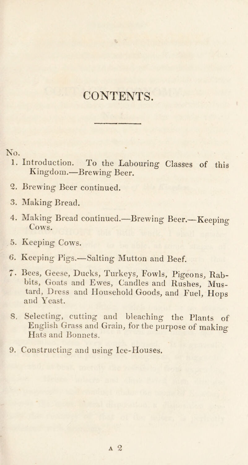 CONTENTS. No. 1. Introduction. To the Labouring Classes of this Kingdom.—Brewing Beer. 2. Brewing Beer continued. 3. Making Bread. 4. Making Bread continued.—Brewing Beer.—Keeping Cows. 5. Keeping Cows. 6. Keeping Pigs.—Salting Mutton and Beef. 7. Bees, Geese, Ducks, Turkeys, Fowls, Pigeons, Bab- bits, Goats and Ewes, Candles and Rushes, Mus- tard, Dress and Household Goods, and Fuel, Hops and Yeast. S. Selecting, cutting and bleaching the Plants of English Grass and Grain, for the purpose of making H ats and Bonnets. 9. Constructing and using Ice-Houses.