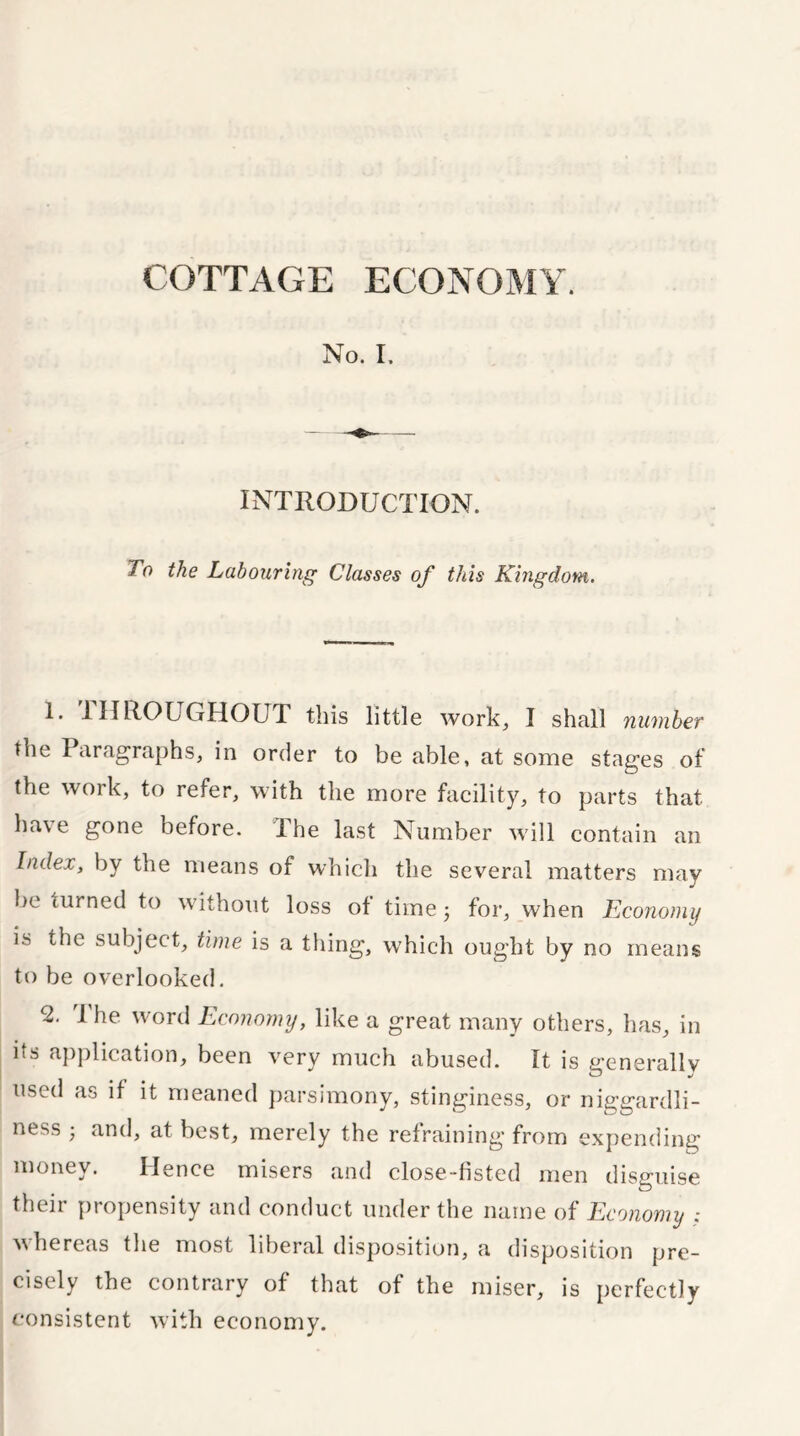 No. I. INTRODUCTION. To the Labouring Classes of this Kingdom. 1. THROUGHOUT this little work, I shall number the Paragraphs, in order to be able, at some stages of the work, to refer, with the more facility, to parts that have gone before. The last Number will contain an Index, by the means of which the several matters may be turned to without loss of time 5 for, when Economy is the subject, time is a thing, which ought by no means to be overlooked. 2. 1 he word Economy, like a great many others, has, in its application, been very much abused. It is generally used as if it meaned parsimony, stinginess, or niggardli- ness ; and, at best, merely the refraining from expending money. Hence misers and close-fisted men disguise their propensity and conduct under the name of Economy whereas the most liberal disposition, a disposition pre- cisely the contrary of that of the miser, is perfectly consistent with economy.