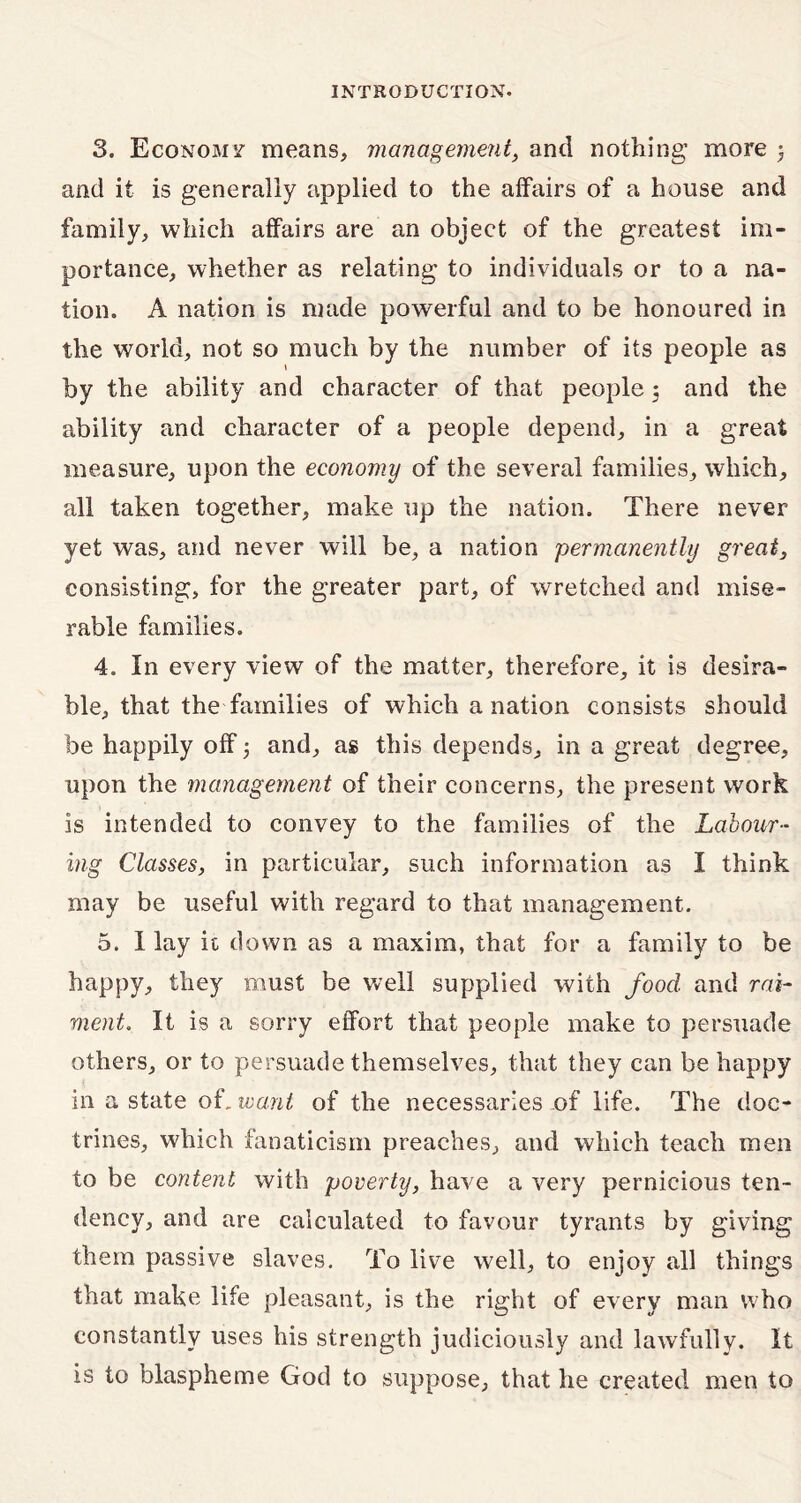 3. Economy means, management, and nothing more ; and it is generally applied to the affairs of a house and family, which affairs are an object of the greatest im- portance, whether as relating to individuals or to a na- tion. A nation is made powerful and to be honoured in the world, not so much by the number of its people as » by the ability and character of that people ; and the ability and character of a people depend, in a great measure, upon the economy of the several families, which, all taken together, make up the nation. There never yet was, and never will be, a nation permanently great, consisting, for the greater part, of wretched and mise- rable families. 4. In every view of the matter, therefore, it is desira- ble, that the families of which a nation consists should be happily off 5 and, as this depends, in a great degree, upon the management of their concerns, the present work is intended to convey to the families of the Labour- ing Classes, in particular, such information as I think may be useful with regard to that management. 5. I lay it down as a maxim, that for a family to be happy, they must be well supplied with food and rai- ment. It is a sorry effort that people make to persuade others, or to persuade themselves, that they can be happy in a state ok want of the necessaries of life. The doc- trines, which fanaticism preaches, and which teach men to be content with poverty, have a very pernicious ten- dency, and are calculated to favour tyrants by giving them passive slaves. To live well, to enjoy all things that make life pleasant, is the right of every man who constantly uses his strength judiciously and lawfully. It is to blaspheme God to suppose, that he created men to