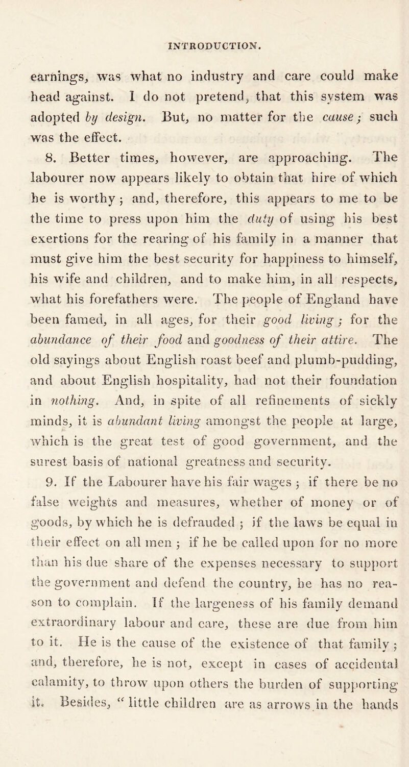 earnings,, was what no industry and care could make head against. I do not pretend, that this system was adopted by design. But, no matter for the cause • such was the effect. 8. Better times, however, are approaching. The labourer now appears likely to obtain that hire of which he is worthy ; and, therefore, this appears to me to be the time to press upon him the duty of using his best exertions for the rearing of his family in a manner that must give him the best security for happiness to himself, his wife and children, and to make him, in all respects, what his forefathers were. The people of England have been famed, in all ages, for their good living; for the abundance of their food and goodness of their attire. The old sayings about English roast beef and plumb-pudding, and about English hospitality, had not their foundation in nothing. And, in spite of all refinements of sickly minds, it is abundant living amongst the people at large, which is the great test of good government, and the surest basis of national greatness and security. 9. If the Labourer have his fair wages 3 if there be no false weights and measures, whether of money or of goods, by which he is defrauded 3 if the laws be equal in their effect on all men 3 if he be called upon for no more than his due share of the expenses necessary to support the government and defend the country, be has no rea- son to complain. If the largeness of his family demand extraordinary labour and care, these are due from him to it. He is the cause of the existence of that family ; and, therefore, he is not, except in cases of accidental calamity, to throw upon others the burden of supporting it. Besides, “ little children are as arrows in the hands