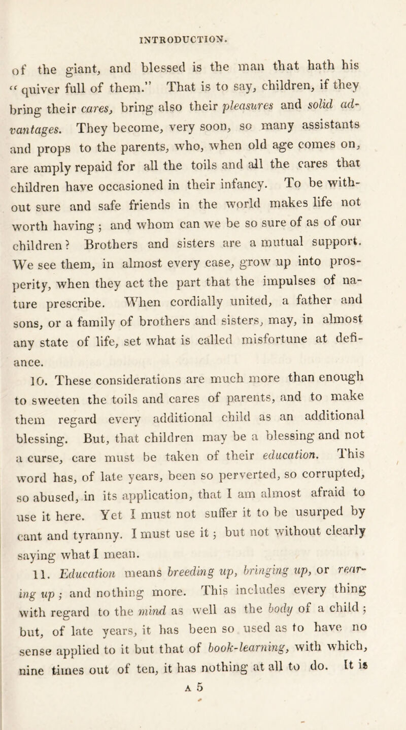 of the giant, and blessed is the man that hath his “ quiver full of them.” That is to say, children, if they bring their cares, bring also their pleasures and solid ad- vantages. They become, very soon, so many assistants and props to the parents, who, when old age comes on, are amply repaid tor all the toils and ail the cares that children have occasioned in their infancy. To be with- out sure and safe friends in the world makes life not worth having 5 and whom can we be so sure of as of our children? Brothers and sisters are a mutual support. We see them, in almost every case, grow up into pros- perity, when they act the part that the impulses of na- ture prescribe. When cordially united, a father and sons, or a family of brothers and sisters, may, in almost any state of life, set what is called misfortune at defi- ance. 10. These considerations are much more than enough to sweeten the toils and cares of parents, and to make them regard every additional child as an additional blessing. But, that children may be a blessing and not a curse, care must be taken of their education. 1 his word has, of late years, been so perverted, so corrupted, so abused, in its application, that 1 am almost afraid to use it here. Yet I must not suffer it to be usurped by cant and tvranny. I must use it 5 but not without clearly saying what I mean. 11. Education means breeding up, bringing up, or rear- ing up; and nothing more. This includes every thing with regard to the mind as well as the body ox a child 5 but, of late years, it has been so used as to have no sense applied to it but that of book-learning, with which, nine times out of ten, it has nothing at all to do. It it a 5