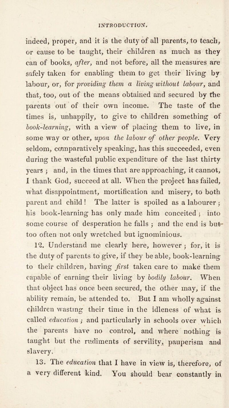indeed, proper., and it is the duty of all parents, to teach, or cause to be taught, their children as much as they can of books, after, and not before, all the measures are safely taken for enabling them to get their living by labour, or, for providing them a living without labour, and that, too, out of the means obtained and secured by the parents out of their own income. The taste of the times is, unhappily, to give to children something of book-learning, with a view of placing them to live, in some way or other, upon the labour of other people. Very seldom, comparatively speaking, has this succeeded, even during the wasteful public expenditure of the last thirty years 3 and, in the times that are approaching, it cannot, I thank God, succeed at all. When the project has failed, what disappointment, mortification and misery, to both parent and child ! The latter is spoiled as a labourer 3 his book-learning has only made him conceited 3 into some course of desperation he fails 3 and the end is bufc- too often not only wretched but ignominious. 12. Understand me clearly here, however 3 for, it is the duty of parents to give, if they be able, book-learning to their children, having first taken care to make them capable of earning their living by bodily labour. When that object has once been secured, the other may, if the ability remain, be attended to. But I am wholly against children wasting their time in the idleness of what is called education ; and particularly in schools over which the parents have no control, and where nothing is taught but the rudiments of servility, pauperism and slavery. 13. Hie education that I have in view is, therefore, of a very different kind. You should bear constantly in