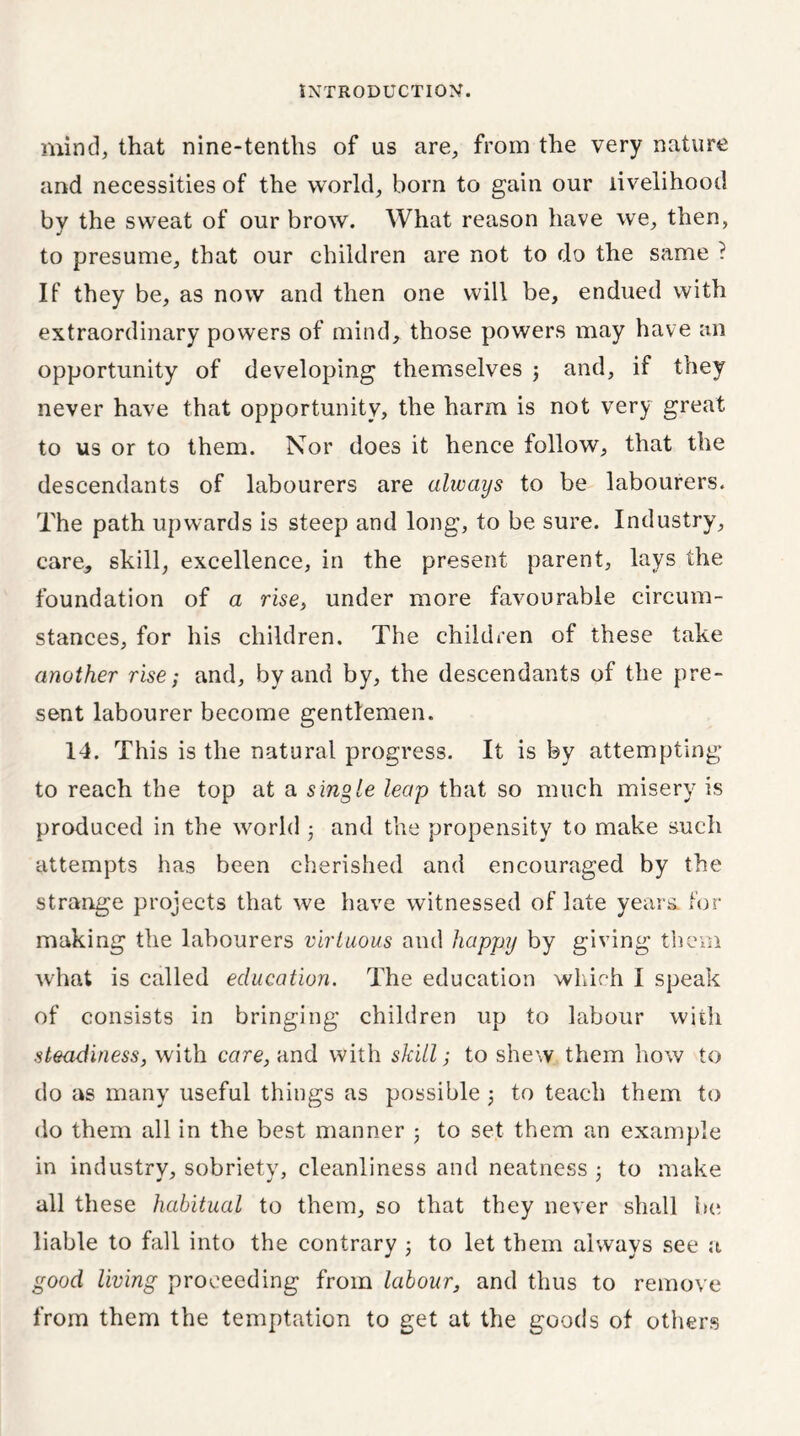 mind, that nine-tenths of us are, from the very nature and necessities of the world, born to gain our livelihood by the sweat of our brow. What reason have we, then, to presume, that our children are not to do the same ? If they be, as now and then one will be, endued with extraordinary powers of mind, those powers may have an opportunity of developing themselves ; and, if they never have that opportunity, the harm is not very great to us or to them. Nor does it hence follow, that the descendants of labourers are always to be labourers. The path upwards is steep and long, to be sure. Industry, care, skill, excellence, in the present parent, lays the foundation of a rise, under more favourable circum- stances, for his children. The children of these take another rise; and, by and by, the descendants of the pre- sent labourer become gentlemen. 14. This is the natural progress. It is by attempting to reach the top at a single leap that so much misery is produced in the world ; and the propensity to make such attempts has been cherished and encouraged by the strange projects that we have witnessed of late years, for making the labourers virtuous and happy by giving them what is called education. The education which I speak of consists in bringing children up to labour with steadiness, with cor re, and with skill; to shew them how to do as many useful things as possible ; to teach them to do them all in the best manner ; to set them an example in industrv, sobriety, cleanliness and neatness ; to make all these habitual to them, so that they never shall be liable to fall into the contrary j to let them always see a good living proceeding from labour, and thus to remove from them the temptation to get at the goods of others