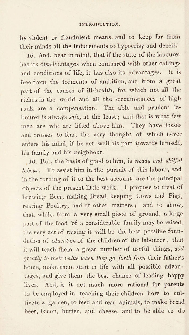 by violent or fraudulent means, and to keep far from their minds all the inducements to hypocrisy and deceit. 15. And, bear in mind, that if the state of the labourer has its disadvantages when compared with other callings and conditions of life, it has also its advantages. It is free from the torments of ambition, and from a great part of the causes of ill-health, for which not all the riches in the world and all the circumstances of high rank are a compensation. The able and prudent la- bourer is always safe, at the least) and that is what few men are who are lifted above him. They have losses and crosses to fear, the very thought of which never enters his mind, if he act well his part towards himself, his family and his neighbour. 16. But, the basis of good to him, is steady and skilful labour. To assist him in the pursuit of this labour, and in the turning of it to the best account, are the principal objects of the present little work. I propose to treat of brewing Beer, making Bread, keeping Cows and Pigs, rearing Poultry, and of other matters ; and to show, that, while, from a very small piece of ground, a large part of the food of a considerable family may be raised, the very act of raising it will be the best possible foun- dation of education of the children of the labourer 3 that it will teach them a great number of useful things, add greatly to their value when they go forth from their father’s home, make them start in life with all possible advan- tages, and give them the best chance of leading happy lives. And, is it not much more rational for parents to be employed in teaching their children how to cul- tivate a garden, to feed and rear animals, to make bread beer, bacon, butter, and cheese, and to be able to do