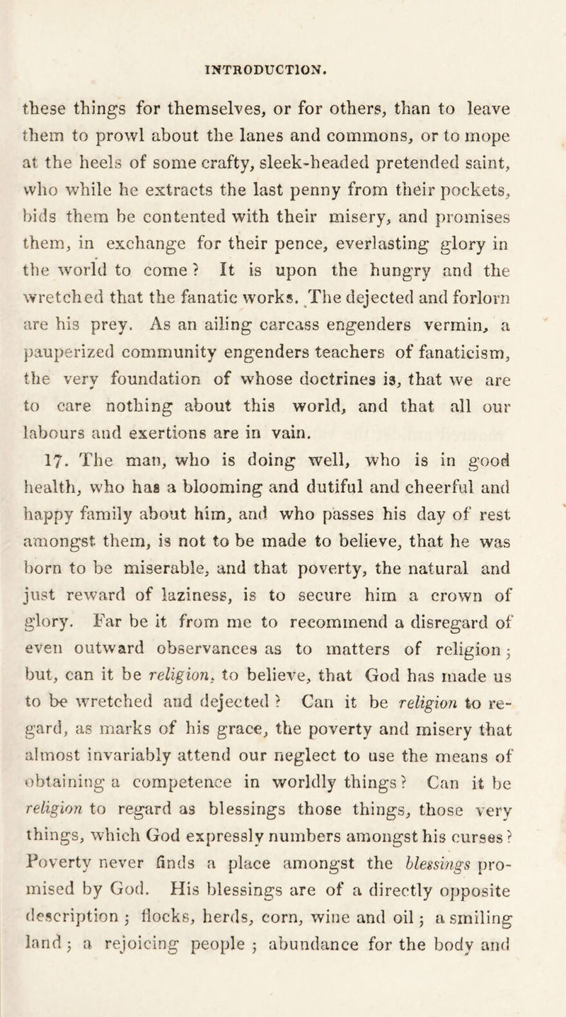 these things for themselves, or for others, than to leave them to prowl about the lanes and commons, or to mope at the heels of some crafty, sleek-headed pretended saint, who while he extracts the last penny from their pockets, bids them be contented with their misery, and promises them, in exchange for their pence, everlasting glory in the world to come ? It is upon the hungry and the wretched that the fanatic works. The dejected and forlorn are his prey. As an ailing carcass engenders vermin, a pauperized community engenders teachers of fanaticism, the very foundation of whose doctrines is, that we are to care nothing about this world, and that all our labours and exertions are in vain. 17- The man, who is doing well, who is in good health, who has a blooming and dutiful and cheerful and happy family about him, and who passes his day of rest amongst them, is not to be made to believe, that he was born to be miserable, and that poverty, the natural and just reward of laziness, is to secure him a crown of glory. Far be it from me to recommend a disregard of even outward observances as to matters of religion • but, can it be religion, to believe, that God has made us to be wretched and dejected ? Can it be religion to re- gard, as marks of his grace, the poverty and misery that almost invariably attend our neglect to use the means of obtaining a competence in worldly things ? Can it be religion to regard as blessings those things, those very things, which God expressly numbers amongst his curses? Poverty never finds a place amongst the blessings pro- mised by God. His blessings are of a directly opposite description 3 Hocks, herds, corn, wine and oil3 a smiling land 3 a rejoicing people 3 abundance for the body and