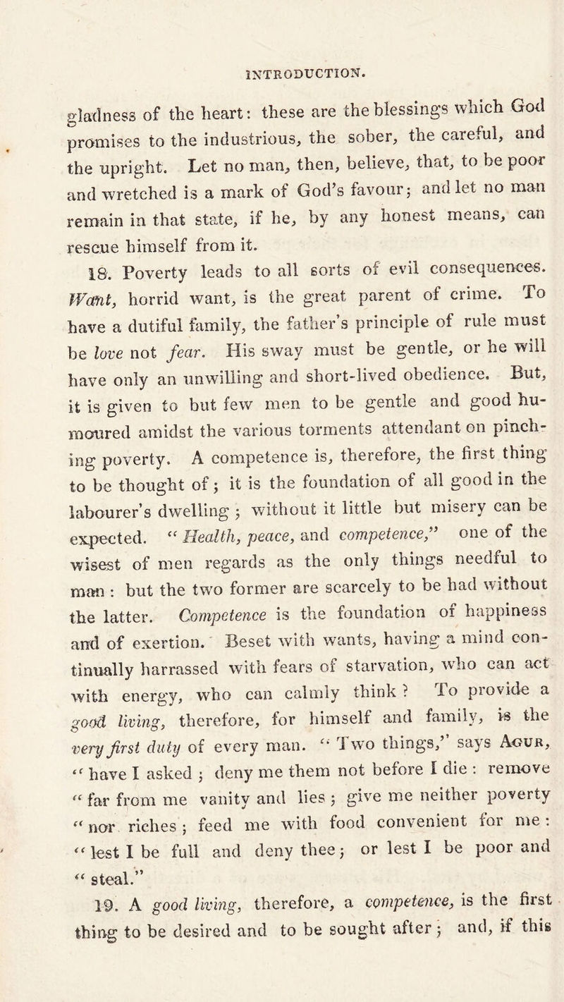 gladness of the heart: these are the blessings which God promises to the industrious, the sober, the careful, and the upright. Let no man, then, believe, that, to be poor and wretched is a mark of God’s favourj and let no man remain in that state, if he, by any honest means, can rescue himself from it. 18. Poverty leads to all sorts of evil consequences. Want, horrid want, is the great parent of crime. To have a dutiful family, the father’s principle of rule must be love not fear, His sway must be gentle, 01 he will have only an unwilling and short-lived obedience. But, it is given to but few men to be gentle and good hu- moured amidst the various torments attendant on pinch- img1 poverty. A competence is, therefore, the hrsfc thing to be thought of; it is the foundation of all good in the labourer’s dwelling 5 without it little but misery can be expected. <f Health, peace, and competence,” one of the wisest of men regards as the only things needful to man : but the two former are scarcely to be had without the latter. Competence is the foundation 01 happiness and of exertion. Beset with wants, having a mind con- tinually harrassed with fears or starvation, who can act with energy, who can calmly think? do provide a good living, therefore, for himself and family, is the very first duty of every man. “ Two things,’ says Aour, l( have I asked j deny me them not before I die : remove « far from me vanity and lies 5 give me neither poverty (< nor riches j feed me with food convenient ioi me . “lest I be full and deny thee3 or lest I be poor and “ steal.” 19. A good living, therefore, a competence, is the first thing to be desired and to be sought after ; and, if this