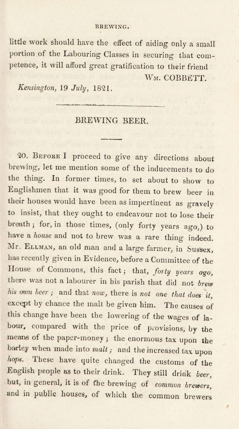 little work should have the effect of aiding“ only a small portion of the Labouring Classes in securing that com- petence, it will afford great gratification to their friend Wm. cobbett. Kensington, 19 July, 1821. BREWING BEER. 20. Before I proceed to give any directions about brewing, let me mention some of the inducements to do the thing. In former times, to set about to show to Englishmen that it was good for them to brew beer in their houses would have been as impertinent as gravely to insist, that they ought to endeavour not to lose their breath • for, in those times, (only forty years ago,) to have a house and not to brew was a rare thing indeed. Mr. Ellman, an old man and a large farmer, in Sussex, has recently given in Evidence, before a Committee of the House of Commons, this fact; that, forty years ago, there was not a labourer in his parish that did not brew his own beer ; and that now, there is not one that does it, except by chance the malt be given him. The causes of this change have been the lowering of the wages of la- bour, compared with the price of provisions, by the means of the paper-money; the enormous tax upon the barley when made into malt; and the increased tax upon hops. These have quite changed the customs of the English people as to their drink. They still drink beer, but, in general, it is of fhe brewing of common brewers, and in public houses, of which the common brewers