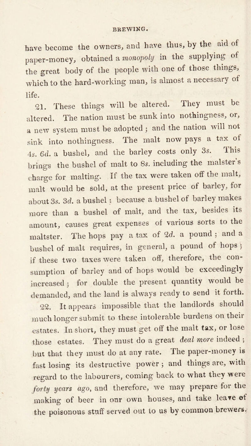 have become the owners, and have thus, by the aid of paper-money, obtained a monopoly in the supplying of the great body of the people with one of those things, which to the hard-working man, is almost a necessary of life. 21. These things will be altered. They must be altered. The nation must be sunk into nothingness, or, a new system must be adopted 3 and the nation will not sink into nothingness. The malt now pays a tax of 4Sm 6cl a bushel, and the barley costs only 35. this brings the bushel of malt to 85. including the malster s charge for malting. If the tax were taken off the malt, malt would be sold, at the present price of barley, for about 35. 3d. a bushel; because a bushel of barley makes more than a bushel of malt, and the tax, besides its amount, causes great expenses of various sorts to the maltster. The hops pay a tax of 2d. a pound ; and a bushel of malt requires, in general, a pound of hops 5 if these two taxes were taken off, therefore, the con- sumption of barley and of bops would be exceedingly increased 3 for double the present quantity would be demanded, and the land is always ready to send it forth. 22. It appears impossible that the landlords should much longer submit to these intolerable burdens on their estates. In short, they must get off the malt tax, or lose those estates. They must do a great deal more indeed ; but that they must do at any rate. The paper-money is fast losing its destructive power 3 and things are, with regard to the labourers, coming back to what they were forty years ago, and therefore, we may prepare for the making of beer in our own houses, and take leave ot the poisonous stuff served out to us by common brewers.
