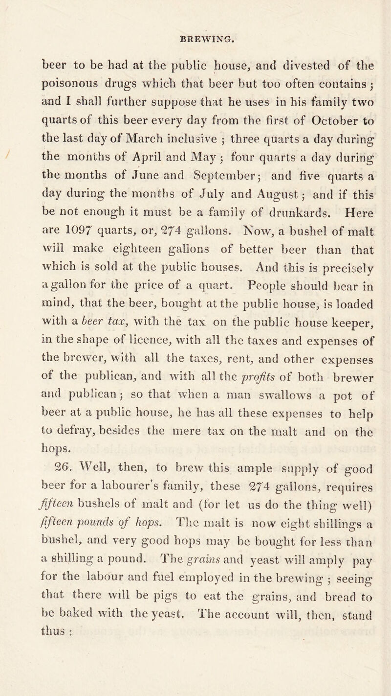 beer to be had at the public house* and divested of the poisonous drugs which that beer but too often contains ; and I shall further suppose that he uses in his family two quarts of this beer every day from the first of October to the last day of March inclusive ; three quarts a day during the months of April and May ; four quarts a day during the months of June and September3 and five quarts a day during the months of July and August; and if this be not enough it must be a family of drunkards. Here are 1097 quarts, or, 274 gallons. Now, a bushel of malt will make eighteen gallons of better beer than that which is sold at the public houses. And this is precisely a gallon for the price of a quart. People should bear in mind, that the beer, bought at the public house, is loaded with a beer tax, with the tax on the public house keeper, in the shape of licence, with all the taxes and expenses of the brewer, with all the taxes, rent, and other expenses of the publican, and with all the profits of both brewer and publican ; so that when a man swallows a pot of beer at a public house, he has all these expenses to help to defray, besides the mere tax on the malt and on the hops. 26. Well, then, to brew this ample supply of good beer for a labourer’s family, these 274 gallons, requires fifteen bushels of malt and (for let us do the thing well) fifteen pounds of hops. The malt is now eight shillings a bushel, and very good hops may be bought for less than a shilling a pound. The grains and yeast will amply pay for the labour and fuel employed in the brewing 3 seeing that there will be pigs to eat the grains, and bread to be baked with the yeast. The account will, then, stand thus ;