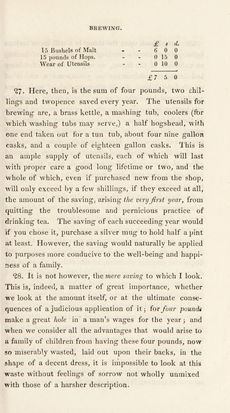 15 Bushels of Malt 15 pounds of Hops. Wear of Utensils £ S cl 6 0 0 0 15 0 0 10 0 £7 5 0 9?. Here, then, is the sum of four pounds, two shil- lings and twopence saved every year. The utensils for brewing are, a brass kettle, a mashing tub, coolers (fbr which washing tubs may serve,) a half hogshead, with one end taken out for a tun tub, about four nine gallon casks, and a couple of eighteen gallon casks. This is an ample supply of utensils, each of which will last with proper care a good long lifetime or two, and the whole of which, even if purchased new from the shop, will only exceed by a few shillings, if they exceed at all, the amount of the saving, arising the very first year, from quitting the troublesome and pernicious practice of drinking tea. The saving of each succeeding year would if you chose it, purchase a silver mug to hold half a pint at least. However, the saving would naturally be applied to purposes more conducive to the well-being and happi- ness of a family. 98. It is not however, the mere saving to which I look. This is, indeed, a matter of great importance, whether we look at the amount itself, or at the ultimate conse- quences of a judicious application of it 3 for four pounds make a great hole in a man’s wages for the year ■ and when we consider all the advantages that would arise to a family of children from having these four pounds, now so miserably wasted, laid out upon their backs, in the shape of a decent dress, it is impossible to look at this waste without feelings of sorrow not wholly unmixed with those of a harsher description.