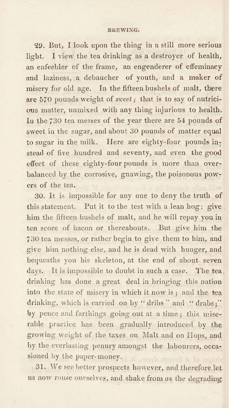 *29. Blit, I look upon the thing in a still more serious light. I view the tea drinking as a destroyer of health, an enfeebler of the frame, an engenderer of effeminacy and laziness, a debaucher of youth, and a maker of misery for old age. In the fifteen bushels of malt, there are 570 pounds weight of sweet; that is to say of nutrici- ous matter, unmixed with any thing injurious to health. In the 730 tea messes of the year there are 54 pounds of sweet in the sugar, and about 30 pounds of matter equal to sugar in the milk. Here are eighty-four pounds in- stead of five hundred and seventy, and even the good effect of these eighty-four pounds is more than over- balanced by the corrosive, gnawing, the poisonous pow- ers of the tea. 30. It is impossible for any one to deny the truth of this statement. Put it to the test with a lean hog: give him the fifteen bushels of malt, and he will repay you in ■» ten score of bacon or thereabouts. But give him the 730 tea messes, or rather begin to give them to him, and give him nothing else, and he is dead with hunger, and bequeaths you his skeleton, at the end of about seven days. It is impossible to doubt in such a case. The tea, drinking has done a great deal in bringing this nation into the state of misery in which it now is ; and the tea drinking, which is carried on by “ dribs ” and tc drabs 3” by pence and farthings going out at a time 3 this mise- rable practice has been gradually introduced by the growing weight of the taxes on Malt and on Hops, and by the everlasting penury amongst the labourers, occa- sioned by the paper-money. 31. We see better prospects however, and therefore let us now rouse ourselves, and shake from us the degrading